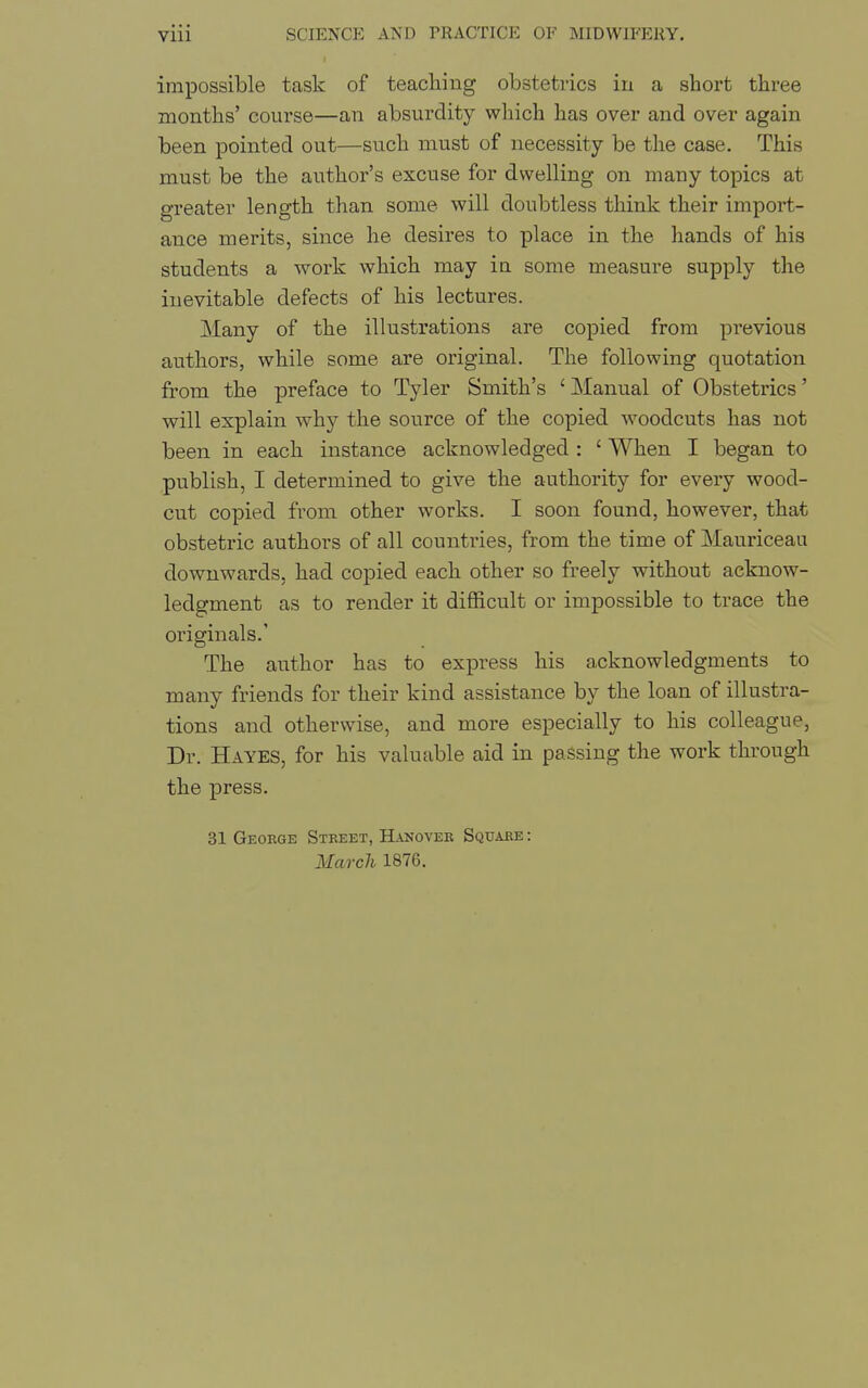 impossible task of teaching obstetrics in a short three months' course—an absurdity which has over and over again been pointed out—such must of necessity be the case. This must be the author's excuse for dwelling on many topics at greater length than some will doubtless think their import- ance merits, since he desix'es to place in the hands of his students a work which may iu some measure supply the inevitable defects of his lectures. Many of the illustrations are copied from previous authors, while some are original. The following quotation from the preface to Tyler Smith's ' Manual of Obstetrics' will explain why the source of the copied woodcuts has not been in each instance acknowledged : ' When I began to publish, I determined to give the authority for every wood- cut copied from other works. I soon found, however, that obstetric authors of all countries, from the time of Mauriceau downwards, had copied each other so freely without acknow- ledgment as to render it difficult or impossible to trace the originals.' The author has to express his acknowledgments to many friends for their kind assistance by the loan of illustra- tions and otherwise, and more especially to his colleague. Dr. Hayes, for his valuable aid in passing the work through the press. 31 Geoege Street, Hanovee Square : March 1876.