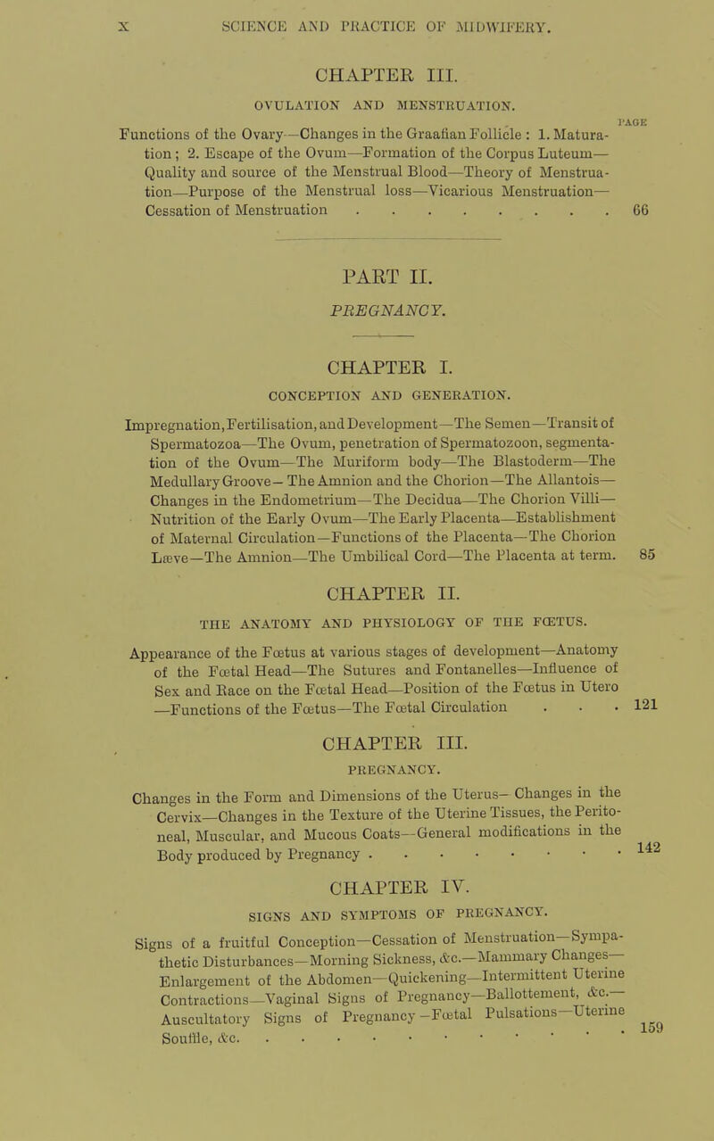 CHAPTER III. OVULATION AND MENSTRUATION. PAGE Functions of the Ovary—Changes in the Graafian Follicle : 1. Matura- tion ; 2. Escape of the Ovum—Formation of the Corpus Luteum— Quality and source of the Menstrual Blood—Theory of Menstrua- tion—Purpose of the Menstrual loss—Vicarious Menstruation— Cessation of Menstruation 66 PART II. PREGNANCY. CHAPTER I. CONCEPTION AND GENERATION. Impregnation, Fertilisation, and Development—The Semen—Transit of Spermatozoa—The Ovum, penetration of Spermatozoon, segmenta- tion of the Ovum—The Muriform body—The Blastoderm—The Medullary Groove — The Amnion and the Chorion—The Allantois— Changes in the Endometrium—The Decidua—The Chorion Villi— Nutrition of the Early Ovum—The Early Placenta—EstabUshment of Maternal Circulation—Functions of the Placenta—The Chorion Lfeve—The Amnion—The Umbihcal Cord—The Placenta at term. 85 CHAPTER II. THE ANATOMY AND PHYSIOLOGY OF THE FCETUS. Appearance of the Foetus at various stages of development—Anatomy of the Foetal Head—The Sutures and Fontanelles—Influence of Sex and Eace on the Foetal Head—Position of the Foetus in XJtero —Functions of the Foetus—The Foetal Circulation . . .121 CHAPTER III. PREGNANCY. Changes in the Form and Dimensions of the Uterus- Changes in the Cervix—Changes in the Texture of the Uterine Tissues, the Perito- neal, Muscular, and Mucous Coats—General modifications in the 14-2 Body produced by Pregnancy CHAPTER IV. SIGNS AND SYMPTOMS OF PREGNANCY. Signs of a fruitful Conception—Cessation of Menstruation-Sympa- thetic Disturbances-Morning Sickness, &c.-Mammary Changes- Enlargement of the Abdomen-Quickening-Intermittent Uternie Contractions—Vaginal Signs of Pregnancy-Ballottement, &c.— Auscultatory Signs of Pregnancy-Fujtal Pulsations-Uterme Souflle, etc