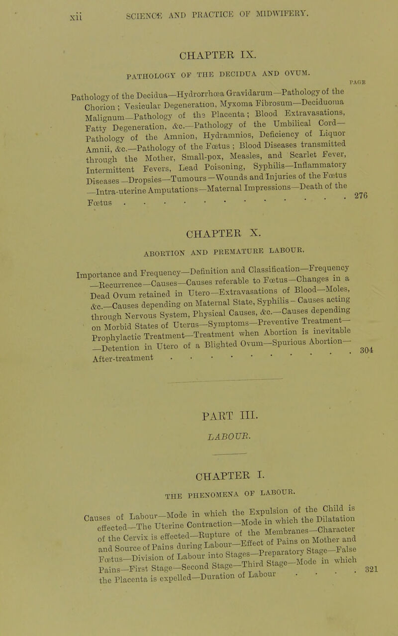 CHAPTER IX. PATHOLOGY OF TIIK DECIDUA AND OVUM. Pathology of the Decidua-Hydvorrhcea Gravidarum-Pathology of the Chorion ; Vesiculav Degeneration, Myxoma Fibrosum-Deciduoma Mali^num-Pathology of th2 Placenta; Blood Extravasations, Fatty Degeneration, &c.-Pathology of the Umbilical Cord- Pathology of the Amnion, Hydramnios, Deficiency of Liquor Amnii &c -Pathology of the Foetus ; Blood Diseases transmitted through the Mother, Small-pox, Measles, and Scarlet Fever, Intermittent Fevers, Lead Poisoning, Syphms-Inflammatory Diseases -Dropsies-Tumours - Wounds and Injuries of the Foetus -Intra-uterine Amputations-Maternal Impressions-Death of the Foetus rAfJE 276 CHAPTER X. ABORTION AND PREMATURE LABOUR. importance and Frequency-Definition and Classification-Frequency ^-Eecurrence-Causes-Causes referable to ^^'-'-^^^f^'Jl^ Dead Ovum retained in Utero-Extravasations of Blood-Moles, & -Causes depending on Maternal State, Syphilis - Causes acting through Nervous System, Physical Causes, ^c.-Causes depending on Morbid States of Utcrus-Symptoms-Preventive Treatmen - Prophylactic Treatment-Treatment when Abortion is inevitable -DetLtion in Utero of a Blighted Ovum-Spurious Abortion- After-treatment 304 PAET III. LABOUR. CHAPTER I. THE PHENOMENA OF LABOUR. causes of ^abouv-Mode in wh^ the E^ulsion^^^ eifected-The Uterine Coio^^r^^^^^^^^^ of the Cervix is eftected-Rup me oi and Source of Pains during Labom^E^tect of M Foetus-Division of Labour into Stages-P^ep-^^^^^^^ . ^^^.^^^ Pains-First Stage-Second Stage-Thiid Sta,e the Placenta is expelled-Duration of Labour . • • 321