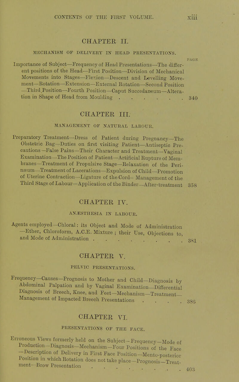 CHAPTER II. MECHANISM OF DELIVERY IN HEAD PRESENTATIONS. I'ACiK Importance of Subject—Frequency of Head Presentations—The differ- ent positions of the Head—First Position—Division of Mechanical Movements into Stages—Fler.ion—Descent and Levelling Move- ment—Eotation—Extension—External Eotation—Second Position —Third Position—Fourth Position—Caput Succedaneum—Altera- tion in Shape of Head from Moulding 340 CHAPTER III. MANAGEMENT OF NATURAL LABOUR. Preparatory Treatment—Dress of Patient during Pregnancy—The Obstetric Bag—Duties on first visiting Patient—Antiseptic Pre- cautions—False Pains—Their Character and Treatment—Vaginal Examination—The Position of Patient—Artificial Eupture of Mem- branes—Treatment of Propulsive Stage—Eelaxation of the Peri- nojum—Treatment of Lacerations—Expulsion of Child—Promotion of Uterine Contraction—Ligature of the Cord- Management of the Third Stage of Labour—Application of theBinder—After-treatment 358 CHAPTER IV. ANAESTHESIA IN LABOUR. Agents employed—Chloral: its Object and Mode of Administration —Ether, Chloroform, A.C.E. Mixture ; their Use, Objections to, and Mode of Administration . CHAPTER V. PELVIC PRESENTATIONS. Frequency-Cause.s-Prognosis to Mother and Child-Diagnosis by Abdominal Palpation and by Vaginal Examination—Differential Diagnosis of Breech, Knee, and Feet-Mechanism—Treatment- Management of Impacted Breech Presentations . . . .38a CHAPTER VI. PRESENTATIONS OP THE FACE. Erroneous Views formerly held on the Subject-Frequency-Mode of Production-Diagnosis-Mechanism-Four Positions of the Face -Description of Delivery in First Face Position-Mento-posterior losition in which Eotation does not take place-Prognosis-Treat- ment-Brow Presentation • • • • . 40:5