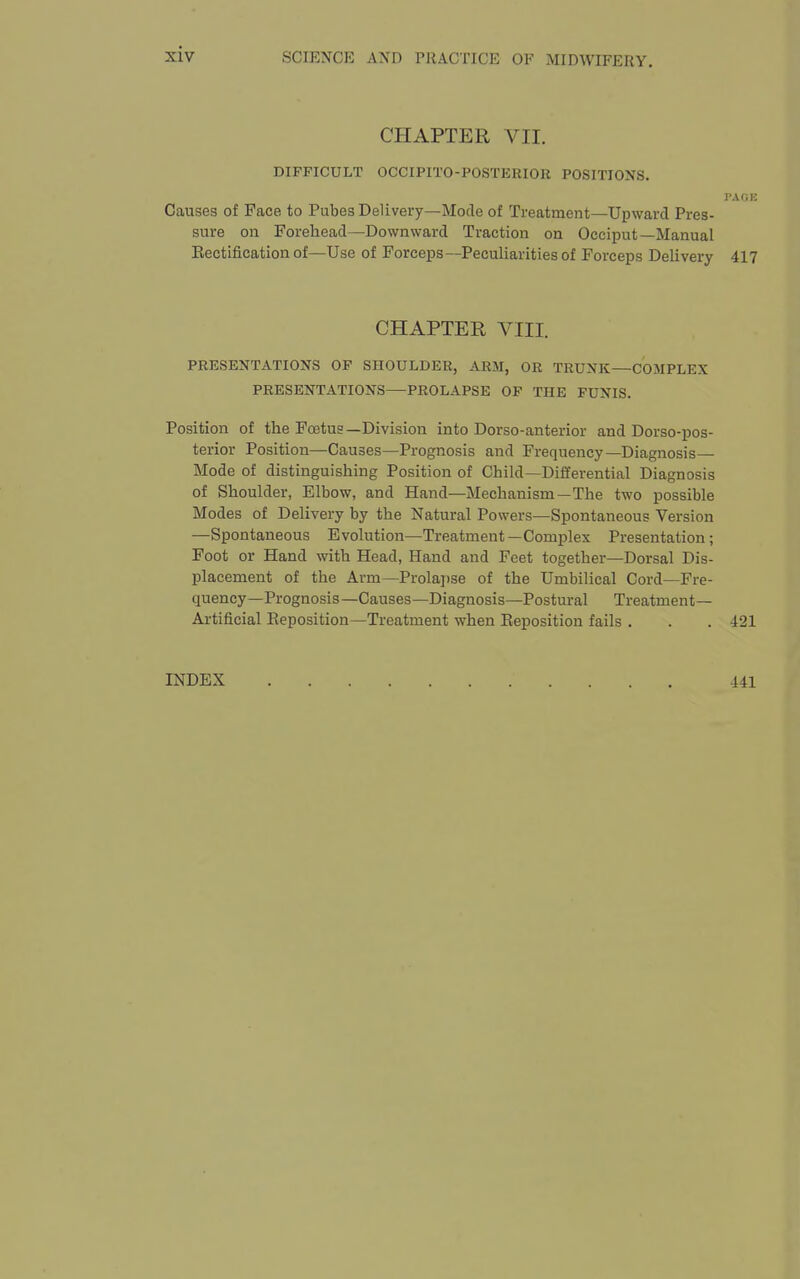 CHAPTER VII. DIFFICULT OCCIPITO-POSTERIOR POSITIONS. PAOE Causes of Face to Pubes Delivery—Mode of Treatment—Upward Pres- sure on Forehead—Downward Traction on Occiput—Manual Eectification of—Use of Forceps—Peculiarities of Forceps Delivery 417 CHAPTER VIII. PRESENTATIONS OP SHOULDER, ARM, OR TRUNK—COMPLEX PRESENTATIONS—PROLAPSE OF THE FUNIS. Position of the Foetus —Division into Dorso-anterior and Dorso-pos- terior Position—Causes—Prognosis and Frequency—Diagnosis— Mode of distinguishing Position of Child—Differential Diagnosis of Shoulder, Elbow, and Hand—Mechanism—The two possible Modes of Delivery by the Natural Powers—Spontaneous Version —Spontaneous Evolution—Treatment—Complex Presentation; Foot or Hand with Head, Hand and Feet together—Dorsal Dis- placement of the Arm—Prolajjse of the Umbilical Cord—Fre- quency—Prognosis—Causes—Diagnosis—Postural Treatment- Artificial Keposition—Treatment when Reposition fails . . . 421 INDEX 441