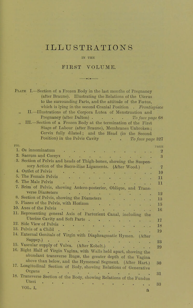 ILLUSTBATIONS IN THE PIRST VOLUME. Plate I.—Section of a Frozen Body in the last months of Pregnancy (after Braune). Illustrating the Relations of the Uterus to the surrounding Parts, and the attitude of the Foetus, which is lying in the second Cranial Position . Frontispiece „ n.—Illustrations of the Corpora Lutea of Menstruation and Pregnancy (after Dalton) . ... To face page 68 III.—Section of a Frozen Body at the termination of the First Stage of Labour (after Braune), Membranes Unbroken ; Cervix fully dilated; and the Head (in the Second Position) in the Pelvic Cavity . . To face page 327 1. Os innominatum 2 2. Sacrum and Coccyx 3 3. Section of Pelvis and heads of Thigh-bones, showing the Suspen- sory Action of the Sacro-iliac Ligaments. (After Wood.) . 7 4. Outlet of Pelvis 10 5. The Female Pelvis H 6. The Male Pelvis ' . . 11 7. Brim of Pelvis, showing Antero-posterior, Oblique, and Trans- verse Diameters . .12 8. Section of Pelvis, showing the Diameters 13 9. Planes of the Pelvis, with Horizon 15 10. Axes of the Pelvis Ig 11. Eepresenting general Axis of Parturient Canal, including the Uterine Cavity and Soft Parts 17 12. Side View of Pelvis 18 13. Pelvis of a Child '.'.*.*.*.' 19 14. External Genitals of Virgin with Diaphragmatic Hymen. (After ^appey.) . 23 1-5. Vascular supply of Vulva. (After Kobelt.) 29 16. Eight Half of Virgin Vagina, with Walls held apart, showing the abundant transverse Rug83, the greater depth of the Vagina above than below, and the Hymeneal Segment. (After Hart.) 30 17. Longitudinal Section of Body, showing Relations of Generative Organs .^^ 18. Transverse Section of the Body, showing Relations of the Fundus 33