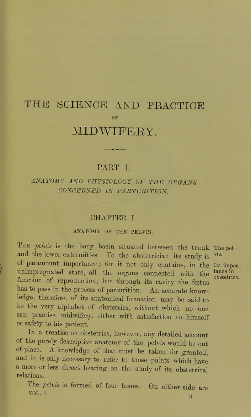 THE SCIENCE AND PEACTICE OF MIDWIFERY. PAET I. ANATOMY AND PHYSIOLOGY OF THE ORGANS CONCERNED IN PARTURITION. CHAPTER 1. ANATOMY OF THE PELVIS. The jyelvis is the bony basin situated between the trunk The pel- and the lower extremities. To the obstetrician its study is of paramount importance; for it not only contains, in the Its impor- unimpregnated state, all the organs connected with the obgtetri function of reproduction, but through its cavity the foetus ° ^ ^ has to pass in the process of parturition. An accurate know- ledge, therefore, of its anatomical formation may be said to be the very alphabet of obstetrics, without which no one can practise midwifery, either with satisfaction to himself or safety to his patient. In a treatise on obstetrics, however, any detailed account of the purely descriptive anatomy of the pelvis would be out of place. A knowledge of that must be taken for granted, and it is only necessary to refer to those points which have a more or less direct bearing on the study of its obstetrical relations. The pelvis is formed of four bones. On either side are VOL. L 3