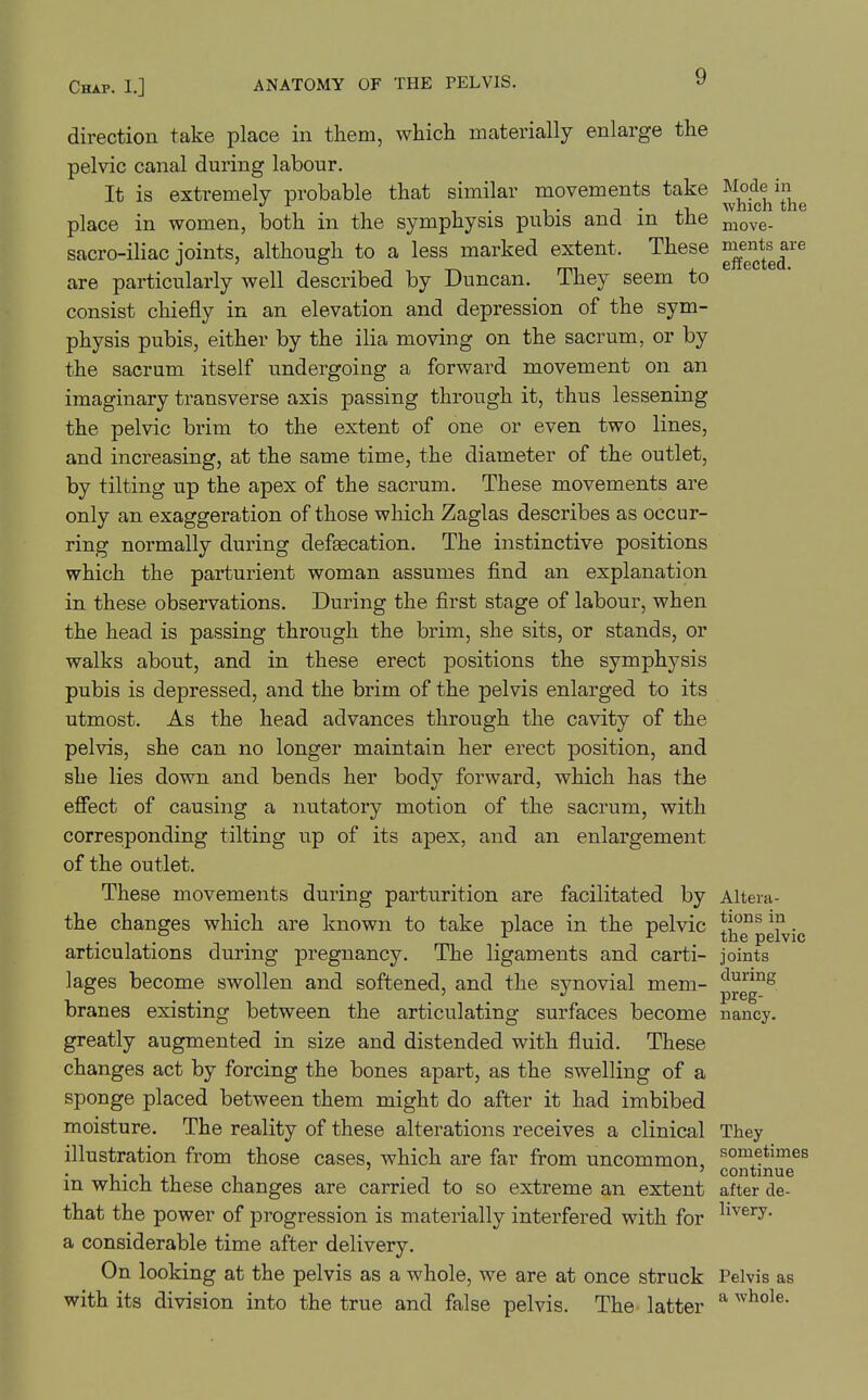 direction take place in them, which materially enlarge the pelvic canal during labour. It is extremely probable that similar movements take J^^^J^^^j^^g^^ place in women, both in the symphysis pubis and in the ^^^^^ sacro-iliac joints, although to a less marked extent. These are particularly well described by Duncan. They seem to consist chiefly in an elevation and depression of the sym- physis pubis, either by the ilia moving on the sacrum, or by the sacrum itself undergoing a forward movement on an imaginary transverse axis passing through it, thus lessening the pelvic brim to the extent of one or even two lines, and increasing, at the same time, the diameter of the outlet, by tilting up the apex of the sacrum. These movements are only an exaggeration of those which Zaglas describes as occur- ring normally during defaecation. The instinctive positions which the parturient woman assumes find an explanation in these observations. During the first stage of labour, when the head is passing through the brim, she sits, or stands, or walks about, and in these erect positions the symphysis pubis is depressed, and the brim of the pelvis enlarged to its utmost. As the head advances through the cavity of the pelvis, she can no longer maintain her erect position, and she lies down and bends her body forward, which has the effect of causing a nutatory motion of the sacrum, with corresponding tilting up of its apex, and an enlargement of the outlet. These movements during parturition are facilitated by Altera- the changes which are known to take place in the pelvic *i^''J^pgi^jg articulations during pregnancy. The ligaments and carti- joints lages become swollen and softened, and the synovial mem- '^^^8 branes existing between the articulating surfaces become nancy. greatly augmented in size and distended with fluid. These changes act by forcing the bones apart, as the swelling of a sponge placed between them might do after it had imbibed moisture. The reality of these alterations receives a clinical They illustration from those cases, which are far from uncommon, sometimes ' continue m wJiicn these changes are carried to so extreme an extent after de- that the power of progression is materially interfered with for ^'^^^y- a considerable time after delivery. On looking at the pelvis as a whole, we are at once struck Pelvis as with its division into the true and false pelvis. The latter