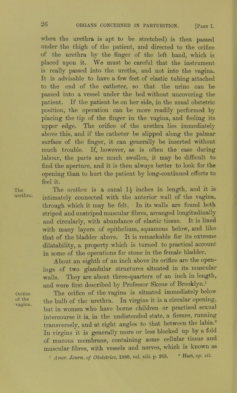 when tlie urethra is apt to be stretched) is then passed under the thigh of the patient, and directed to the orifice of the urethra by the finger of the left hand, which is placed upon it. We must be careful that the instrument is really passed into the uretha, and not into the vagina. It is advisable to have a few feet of elastic tubing attached to the end of the catheter, so that the urine can be passed into a vessel under the bed without uncovering the patient. If the patient be on her side, in the usual obstetric position, the operation can be more readily performed by placing the tip of the finger in the vagina, and feeling its upper edge. The orifice of the urethra lies immediately above this, and if the catheter be slipped along the palmar surface of the finger, it can generally be inserted without much trouble. If, however, as is often the case during labour, the parts are much swollen, it may be difficult to find the aperture, and it is then always better to look for the opening than to hurt the patient by long-continued efforts to feel it. The The urethra is a canal 1^ inches in length, and it is urethra. intimately connected with the anterior wall of the vagina, through which it may be felt. In its walls are found both striped and unstriped muscular fibres, arranged longitudinally and circularly, with abundance of elastic tissue. It is lined with many layers of epithelium, squamous below, and like that of the bladder above. It is remarkable for its extreme dilatability, a property which is turned to practical account in some of the operations for stone in the female bladder. About an eighth of an inch above its orifice are the open- ings of two glandular structures situated in its muscular walls. They are about three-quarters of an inch in length, and were first described by Professor Skene of Brooklyn.• Orifice The orifice of the vagina is situated immediately below the bulb of the urethra. In virgins it is a circular opening, but in women who have borne children or practised sexual intercourse it is, in the undistended state, a fissure, running transversely, and at right angles to that between the labia.'^ In virgins it is generally more or less blocked up by a fold of mucous membrane, containing some cellular tissue and muscular fibres, with vessels and nerves, which is known as- ' Amei: Joum. of Obstetrics, 1880, vol. xiii. p. 265. - Hart, op. cit. vagina.