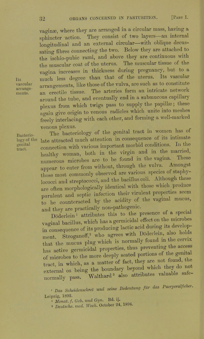 vaginse, where they are arranged in a circular mass, having a sphincter action. They consist of two layers—an internal longitudinal and an external circular—with oblique decus- sating fibres connecting the two. Below they are attached to the ischio-pubic rami, and above they are continuous with the muscular coat of the uterus. The muscular tissue of the vagina increases in thickness during pregnancy, but to a Its much less degree than that of the uterus. Its vascular vascular arrangements, like those of the vulva, are such as to constitute meS In erectile tissue. The arteries form an intricate network around the tube, and eventually end in a submucous capillary plexus from which twigs pass to supply the papillas; these again give origin to venous radicles which unite into meshes freely interlacing with each other, and forming a well-marked venous plexns. B^eterio- The bacteriology of the genital tract m women has of logy of the late attracted much attention inconsequence ot its mtmiate St'' connection with various important morbid conditions. In the healthy woman, both in the virgin and in the married, numerous microbes are to be found in the vagina These appear to enter from without, through the vulva. Amongst those most commonly observed are various species of staphy- lococci and streptococci, and the bacillus coli. Although these are often morphologically identical with those which _ produce purulent and septic infection their virulent properties seem to be counteracted by the acidity of the vaginal mucus, and they are practically non-pathogenic. _ Doderlein^ attributes this to the presence of a special vaginal bacillus, which has a germicidal efi-ect on the microbes in consequence of its producing lactic acid during its develop- ment. Stroganoff,^ who agrees with Doderlem, also holds that the mucus plug which is normally found m the cervix has active germicidal properties, thus preventing the access of microbes to the more deeply seated portions of the genital tract in which, as a matter of fact, they are not lound, the extelal os be^ng the boundary beyond which they do not normally pass. Walthard3 also attributes valuable safe- . Das Scneidensckret und seine Bedeutung fur das Puer,cralfieier, Leipzig, 1892. MonaLf.Geh.imdGyn. Bd. i]. 3 Deutsche, mod. Woch. October 24, 1894.