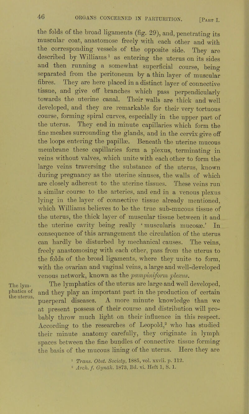 the folds of the broad ligaments (fig. 29), and, penetrating its muscular coat, anastomose freely with each other and with the corresponding vessels of the opposite side. They are described by Williams' as entering the uterus on its sides and then running a somewhat superficial course, being separated from the peritoneum by a thin layer of muscular fibres. They are here placed in a distinct layer of connective tissue, and give off branches which pass perpendicularly towards the uterine canal. Their walls are thick and well developed, and they are remarkable for their very tortuous course, forming spiral curves, especially in the upper part of the uterus. They end in minute capillaries which form the fine meshes surrounding the glands, and in the cervix give ofi* the loops entering the papillas. Beneath the uterine mucous membrane these capillai^ies form a plexus, terminating in veins without valves, which unite with each other to form the large veins traversing the substance of the uterus, known during pregnancy as the uterine sinuses, the walls of which are closely adherent to the uterine tissues. These veins run a similar course to the arteries, and end in a venous plexus lying in the layer of connective tissue already mentioned, which Williams believes to be the true sub-mucous tissue of the uterus, the thick layer of muscular tissue between it and the uterine cavity being really ' muscularis mucosaa.' In consequence of this arrangement the circulation of the uterus can hardly be disturbed by mechanical causes. The veins, freely anastomosing with each other, pass from the uterus to the folds of the broad ligaments, where they unite to form, with the ovarian and vaginal veins, a large and well-developed venous network, known as the immpiniform ]plexus. The lym- The lymphatics of the uterus are large and well developed, phatics of and they play an important part in the production of certain puerperal diseases. A more minute knowledge than we at present possess of their course and distribution will pro- bably throw much light on their influence in this respect. According to the researches of Leopold,^ who has studied their minute anatomy carefully, they originate in lymph spaces between the fine bundles of connective tissue forming the basis of the mucous lining of the uterus. Here they are ' Trans. Obst. Society, 1885, vol. xxvii. p. 112. - Arch.f. Gyncik. 1873, Bd. vi. Heft 1, S. 1.