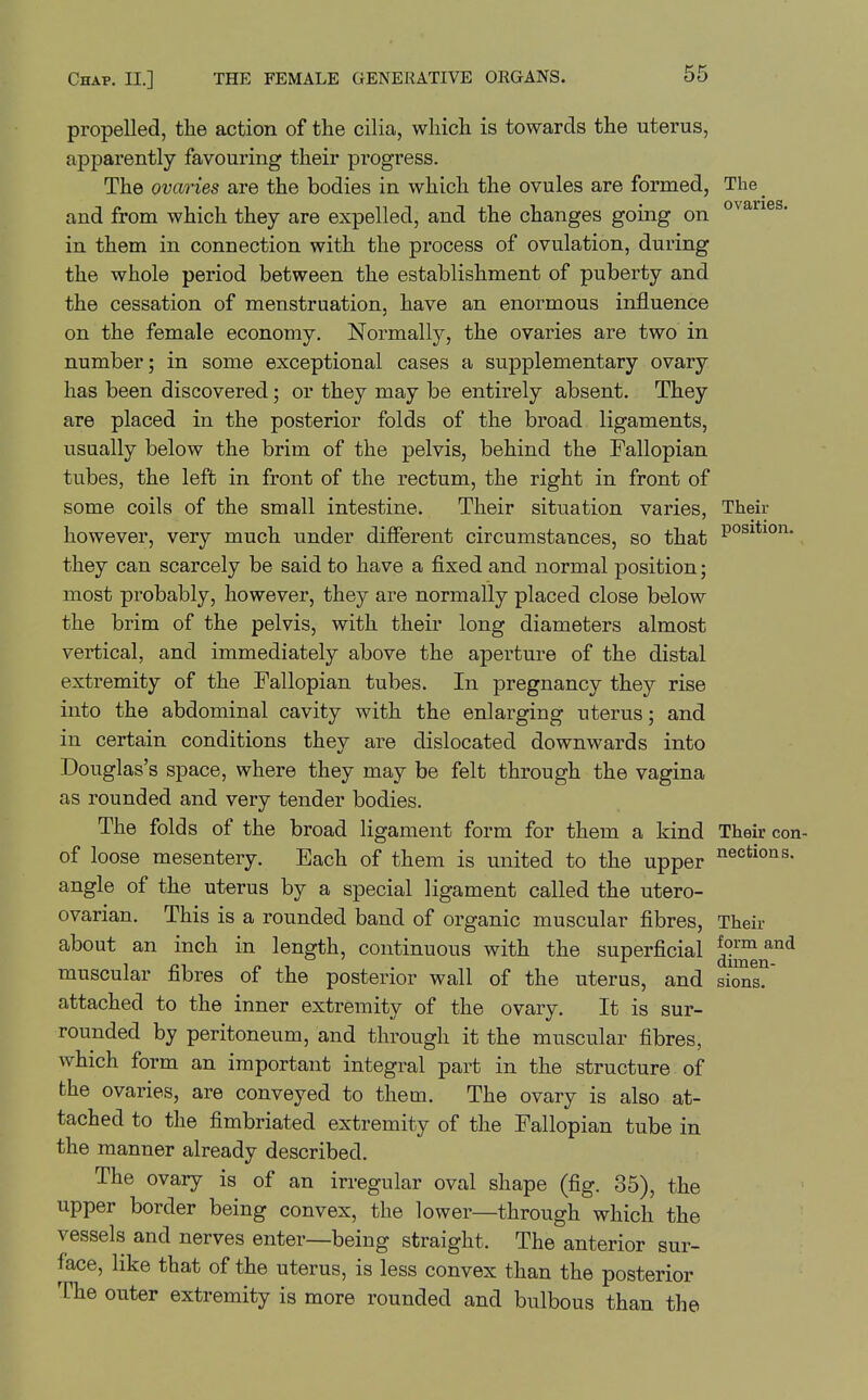 ovaries. propelled, the action of the cilia, which is towards the uterus, apparently favouring their progress. The ovaries are the bodies in which the ovules are formed, The and from which they are expelled, and the changes going on in them in connection with the process of ovulation, during the whole period between the establishment of puberty and the cessation of menstruation, have an enormous influence on the female economy. Normally, the ovaries are two in number; in some exceptional cases a supplementary ovary has been discovered; or they may be entirely absent. They are placed in the posterior folds of the broad ligaments, usually below the brim of the pelvis, behind the Fallopian tubes, the left in front of the rectum, the right in front of some coils of the small intestine. Their situation varies, Their however, very much under difierent circumstances, so that they can scarcely be said to have a fixed and normal position; most probably, however, they are normally placed close below the brim of the pelvis, with their long diameters almost vertical, and immediately above the aperture of the distal extremity of the Fallopian tubes. In pregnancy they rise into the abdominal cavity with the enlarging uterus; and in certain conditions they are dislocated downwards into Douglas's space, where they may be felt through the vagina as rounded and very tender bodies. The folds of the broad ligament form for them a kind Their con of loose mesentery. Each of them is united to the upper angle of the uterus by a special ligament called the utero- ovarian. This is a rounded band of organic muscular fibres, Their about an inch in length, continuous with the superficial muscular fibres of the posterior wall of the uterus, and siras? attached to the inner extremity of the ovary. It is sur- rounded by peritoneum, and through it the muscular fibres, which form an important integral part in the structure of the ovaries, are conveyed to them. The ovary is also at- tached to the fimbriated extremity of the Fallopian tube in the manner already described. The ovary is of an irregular oval shape (fig. 35), the upper border being convex, the lower—through which the vessels and nerves enter—being straight. The anterior sur- face, like that of the uterus, is less convex than the posterior The outer extremity is more rounded and bulbous than the