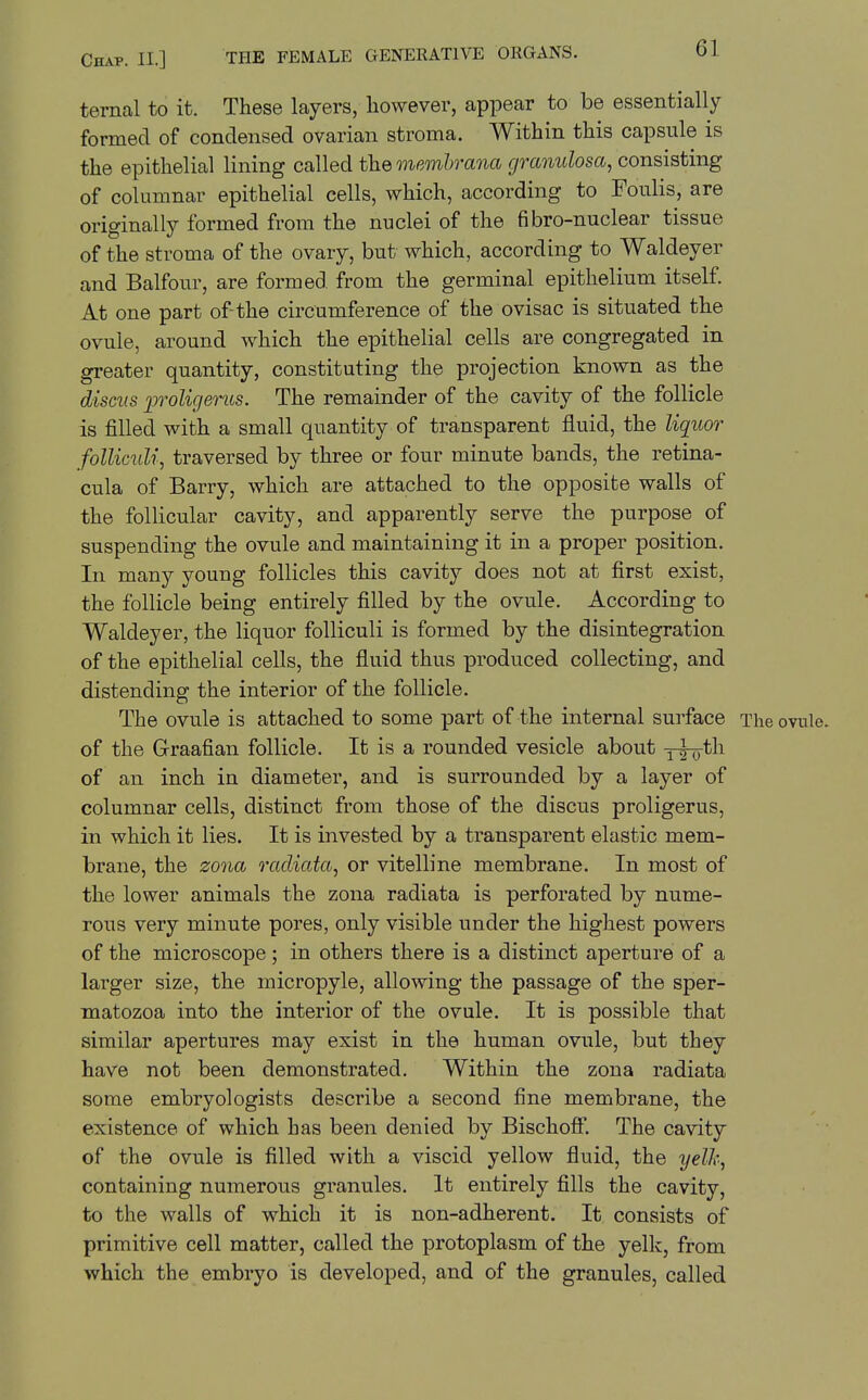 ternal to it. These layers, however, appear to be essentially formed of condensed ovarian stroma. Within this capsule is the epithelial lining called the memhrana granulosa, consisting of columnar epithelial cells, which, according to Foulis, are originally formed from the nuclei of the fibro-nuclear tissue of the stroma of the ovary, but which, according to Waldeyer and Balfour, are formed from the germinal epithelium itself. At one part of-the circumference of the ovisac is situated the ovule, around which the epithelial cells are congregated in greater quantity, constituting the projection known as the discus loroligeriLs. The remainder of the cavity of the follicle is filled with a small quantity of transparent fluid, the liquor follicuU, traversed by three or four minute bands, the retina- cula of Barry, which are attached to the opposite walls of the folhcular cavity, and apparently serve the purpose of suspending the ovule and maintaining it in a proper position. In many young follicles this cavity does not at first exist, the follicle being entirely filled by the ovule. According to Waldeyer, the liquor folliculi is formed by the disintegration of the epithelial cells, the fluid thus produced collecting, and distending the interior of the follicle. The ovule is attached to some part of the internal surface The ovule, of the Graafian follicle. It is a rounded vesicle about yto^^^ of an inch in diameter, and is surrounded by a layer of columnar cells, distinct from those of the discus proligerus, in which it lies. It is invested by a transparent elastic mem- brane, the zona racliata, or vitelline membrane. In most of the lower animals the zona radiata is perforated by nume- rous very minute pores, only visible under the highest powers of the microscope; in others there is a distinct aperture of a larger size, the micropyle, allowing the passage of the sper- matozoa into the interior of the ovule. It is possible that similar apertures may exist in the human ovule, but they have not been demonstrated. Within the zona radiata some embryologists describe a second fine membrane, the existence of which has been denied by Bischoff. The cavity of the ovule is filled with a viscid yellow fluid, the yelk, containing numerous granules. It entirely fills the cavity, to the walls of which it is non-adherent. It consists of primitive cell matter, called the protoplasm of the yelk, from which the embryo is developed, and of the granules, called