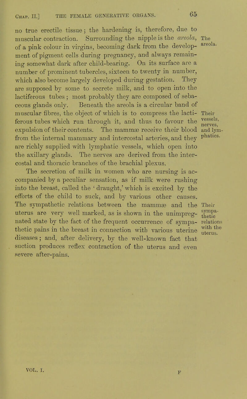 areola. muscular contraction. Surrounding the nipple is the areola, The of a pink colour in virgins, becoming dark from the develop- ment of pigment cells during pregnancy, and always remain- inof somewhat dark after child-bearing. On its surface are a number of prominent tubercles, sixteen to twenty in number, which also become largely developed during gestation. They are supposed by some to secrete milk, and to open into the lactiferous tubes ; most probably they are composed of seba- ceous glands only. Beneath the areola is a circular band of muscular fibres, the object of which is to compress the lacti- Their ferous tubes which run through it, and thus to favour the ^^^^^^s- ' _ _ nerves, expulsion of their contents. The mammse receive their blood and lym- from the internal mammary and intercostal arteries, and they P^^*^°s- are richly supplied with lymphatic vessels, which open into the axillary glands. The nerves are derived from the inter- costal and thoracic branches of the brachial plexus. The secretion of milk in women who are nursing is ac- companied by a peculiar sensation, as if milk were rushing into the breast, called the ' draught,' which is excited by the efforts of the child to suck, and by various other causes. The sympathetic relations between the mammge and the Their uterus are very well marked, as is shown in the unimpreg- t^^f(f' nated state by the fact of the frequent occurrence of sympa- relations thetic pains in the breast in connection with various uterine diseases; and, after delivery, by the well-known fact that suction produces reflex contraction of the uterus and even severe after-pains. with the uterus. VOL. I.