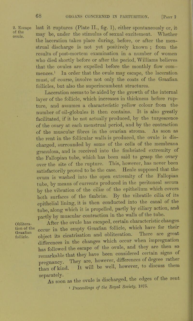 2. Escape last it ruptures (Plate II., fig. 1), either spontaneously or, it ovule^ may be, under the stimulus of sexual excitement. Whether the laceration takes place during, before, or after the men- strual discharge is not yet positively known ; from the results of post-mortem examination in a number of women who died shoi-tly before or after the period, Williams believes that the ovules are expelled before the monthly flow com- mences.' In order that the ovule may escape, the laceration must, of course, involve not only the coats of the Graafian follicles, but also the superincumbent structures. Laceration seems to be aided by the growth of the internal layer of the follicle, which increases in thickness before rup- ture, and assumes a characteristic yellow colour from the number of oil-globules it then contains. It is also greatly facilitated, if it be not actually produced, by the turgescence- of the ovary at each menstrual period, and by the contraction of the muscular fibres in the ovarian stroma. As soon as the rent in the follicular walls is produced, the ovule is dis- charged, surrounded by some of the cells of the membrana granulosa, and is received into the fimbriated extremity of the Fallopian tube, which has been said to grasp the ovary over the site of the rupture. This, however, has never been satisfactorily proved to be the case. Henle supposed that the ovum is washed into the open extremity of the Fallopian tube, by means of currents produced in the peritoneal serum by the vibration of the cilife of the epithelium which covers both surfaces of the fimbriee. By the vibratile cilia of its epithelial lining, it is then conducted into the canal of the tube, along which it is propelled, partly by ciliary action, and partly by muscular contraction in the walls of the tube. Oblitera- After the ovule has escaped, certain characteristic changes- tionofthe ^^^^Y in the empty Graafian follicle, which have for their SlUcfe' object its cicatrisation and obliteration. There are great differences in the changes which occur when impregnation has followed the escape of the ovule, and they are then so remarkable that they have been considered certain signs of pre^^nancy They are, however, differences of degree rather than of kind. It will be well, however, to discuss them sepa^ately.^ as the ovule is discharged, the edges of the rent » Proceedings of the, Boyal Societij, 1875.