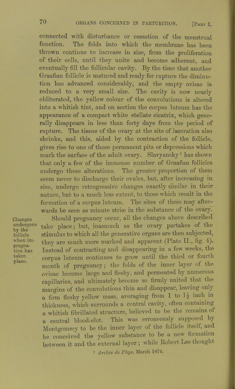 connected with disturbance or cessation of the menstrual function. The folds into which the membrane has been thrown continue to increase in size, from the proliferation of their cells, until they unite and become adherent, and eventually fill the follicular cavity. By the time that another Graafian follicle is matured and ready for rupture the diminu- tion has advanced considerably, and the empty ovisac is reduced to a very small size. The cavity is now nearly obliterated, the yellow colour of the convolutions is altered into a whitish tint, and on section the corpus luteum has the appearance of a compact white stellate cicatrix, which gene- rally disappears in less than forty days from the period of rupture. The tissue of the ovary at the site of laceration also shrinks, and this, aided by the contraction of the follicle^ gives rise to one of those permanent pits or depressions which mark the surface of the adult ovary. Slavyansky ^ has shown that only a few of the immense number of Graafian follicles undergo these alterations. The greater proportion of them seem never to discharge their ovules, but, after increasing in size, undergo retrogressive changes exactly similar in their nature, but to a much less extent, to those which result in the formation of a corpus luteum. The sites of these may after- wards be seen as minute striae in the substance of the ovary. Changes Should pregnancy occur, all the changes above described undergone ^^^^ place; but, inasmuch as the ovary partakes of the f Juicle stimulus to which all the generative organs are then subjected, when im- ^-^ej are much more marked and apparent (Plate II., fig. 4). tio^^ h^as Instead of contracting and disappearing in a few weeks, the ^f^^^ corpus luteum continues to grow until the third or fourth ^*°^* month of pregnancy; the folds of the inner layer of the ovisac become lai-ge and fleshy, and permeated by numerous capillaries, and ultimately become so firmly united that the margins of the convolutions thin and disappear, leaving only a firm fleshy yellow mass, averaging from 1 to U inch^ m thickness, which surrounds a central cavity, often containing a whitish fibrillated structure, believed to be the remains of a central blood-clot. This was erroneously supposed by Montgomery to be the inner layer of the follicle itself, and he conceived the yellow substance to be a new formation between it and the external layer ; while Robert Lee thought ' Archiv de Phys. March 1874.