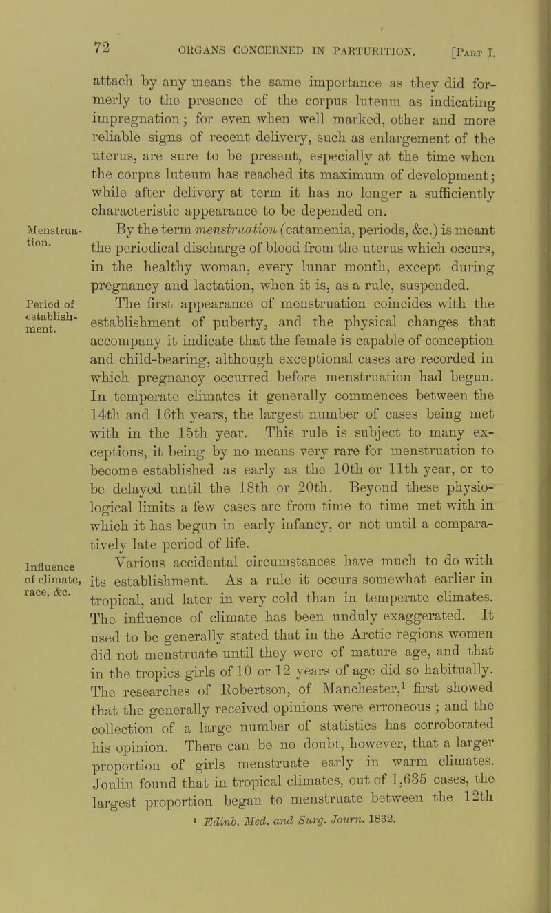 f 72 ORGANS CONCERNED IN PARTURITION. [Paut I. Menstrua- tion. Period of establish- ment. Influence of climate, race, &c. attach by any means the same importance as they did for- merly to the presence of the corpus luteum as indicating impregnation; for even when well marked, other and more reliable signs of recent delivery, such as enlargement of the uterus, are sure to be present, especially at the time when the corpus luteum has reached its maximum of development; while after delivery at term it has no longer a sufficiently characteristic appearance to be depended on. By the term menstruation (catamenia, periods, &c.) is meant the periodical discharge of blood from the uterus which occurs, in the healthy woman, every lunar month, except during pregnancy and lactation, when it is, as a rule, suspended. The first appearance of menstruation coincides with the establishment of puberty, and the physical changes that accompany it indicate that the female is capable of conception and child-bearing, although exceptional cases are recorded in which pregnancy occurred before menstruation had begun. In temperate climates it generally commences between the 14th and 16th years, the largest number of cases being met with in the 15th year. This rule is subject to many ex- ceptions, it being by no means very rare for menstruation to become established as early as the 10th or 11th year, or to be delayed until the 18th or 20th. Beyond these physio- logical limits a few cases are from time to time met with in which it has begun in early infancy, or not until a compara- tively late period of life. Various accidental circumstances have much to do with its establishment. As a rule it occurs somewhat earlier in tropical, and later in very cold than in temperate climates. The influence of climate has been unduly exaggerated. It used to be generally stated that in the Arctic regions women did not menstruate until they were of mature age, and that in the tropics girls of 10 or 12 years of age did so habitually. The researches of Robertson, of Manchester, ^ first showed that the generally received opinions were erroneous ; and the collection of a large number of statistics has corroborated his opinion. There can be no doubt, however, that a larger proportion of girls menstruate early in warm climates. Joulin found that in tropical climates, out of 1,635 cases, the largest proportion began to menstruate between the 12th > Edinb. Med. and Surg. Joiim. 1832.
