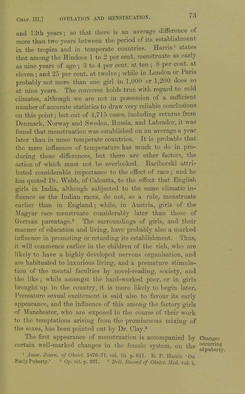 and 13th years; so that there is an average difference of more than two years between the period of its establishment in the tropics and in temperate countries. Harris ^ states that among the Hindoos 1 to 2 per cent, menstruate as early as nine years of age ; 3 to 4 per cent, at ten ; 8 per cent, at eleven; and 25 per cent, at twelve; while in London or Paris probably not more than one girl in 1,000 or 1,200 does so at nine years. The converse holds true with regard to cold climates, although we are not in possession of a sufficient number of accurate statistics to draw very reliable conclusions on this point; but out of 4,715 cases, including returns from Denmark, Norway and Sweden, Russia, and Labrador, it was found that menstruation was established on an average a year later than in more temperate countries. It is probable that the mere influence of temperature has much to do in pro- ducing these differences, but there are other factors, the action of which must not be overlooked. Raciborski attri- buted considerable importance to the effect of race; and he has quoted Dr. Webb, of Calcutta, to the effect that English girls in India, although subjected to the same climatic in- fluence as the Indian races, do not, as a rule, menstruate earlier than in England; while, in Austria, girls of the Magyar race menstruate considerably later than those of German parentage.^ The surroundings of girls, and their manner of education and living, have probably also a marked influence in promoting or retarding its establishment. Thus, it will commence earlier in the children of the rich, who are likely to have a highly developed nervous organisation, and are habituated to luxurious living, and a premature stimula- tion of the mental faculties by novel-reading, society, and the like ; while amongst the hard-worked poor, or in girls brought up in the country, it is more likely to begin later. Premature sexual excitement is said also to favour its early appearance, and the influence of this among the factory girls of Manchester, who are exposed in the course of their work to the temptations arising from the promiscuous mixing of the sexes, has been pointed out by Dr. Clay.^ The first appearance of menstruation is accompanied by Changes certain well-marked changes in the female system, on the ° ' at puberty. ' Avier. Journ. of Obstct. 1870-71, vol. iii. p. 611. E. P. Harris 'On Early Puberty.' ■ Op. cit. p. 227. Brit. Record of Obstct. Med. vol. i.