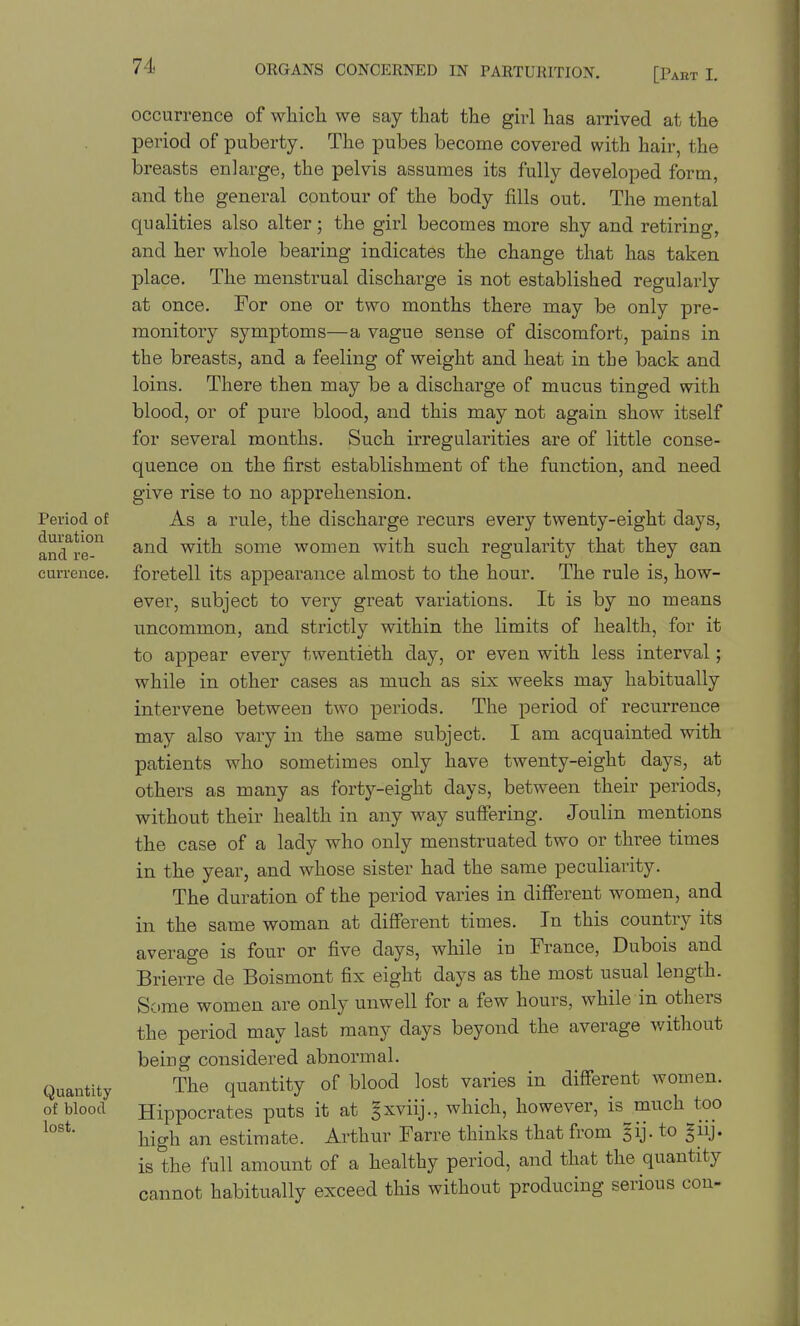 Period of duration and re- currence. Quantity of blood lost. occurrence of which we say that the girl has arrived at the period of puberty. The pubes become covered with hair, the breasts enlarge, the pelvis assumes its fully developed form, and the general contour of the body fills out. The mental qualities also alter; the girl becomes more shy and retiring, and her whole bearing indicates the change that has taken place. The menstrual discharge is not established regularly at once. For one or two months there may be only pre- monitory symptoms—a vague sense of discomfort, pains in the breasts, and a feeling of weight and heat in the back and loins. There then may be a discharge of mucus tinged with blood, or of pure blood, and this may not again show itself for several months. Such irregulai'ities are of little conse- quence on the first establishment of the function, and need give rise to no apprehension. As a rule, the discharge recurs every twenty-eight days, and with some women with such regularity that they can foretell its appearance almost to the hour. The rule is, how- ever, subject to very great variations. It is by no means uncommon, and strictly within the limits of health, for it to appear every twentieth day, or even with less interval; while in other cases as much as six weeks may habitually intervene between two periods. The period of recurrence may also vary in the same subject. I am acquainted with patients who sometimes only have twenty-eight days, at others as many as forty-eight days, between their periods, without their health in any way suffering. Joulin mentions the case of a lady who only menstruated two or three tiines in the year, and whose sister had the same peculiarity. The duration of the period varies in different women, and in the same woman at different times. In this country its average is four or five days, while in France, Dubois and Brierre de Boismont fix eight days as the most usual length. Some women are only unwell for a few hours, while in others the period may last many days beyond the average without being considered abnormal. The quantity of blood lost varies in different women. Hippocrates puts it at gxviij., which, however, is^much too high an estimate. Arthur Farre thinks that from gij. to guj. is the full amount of a healthy period, and that the quantity cannot habitually exceed this without producing serious cc con-