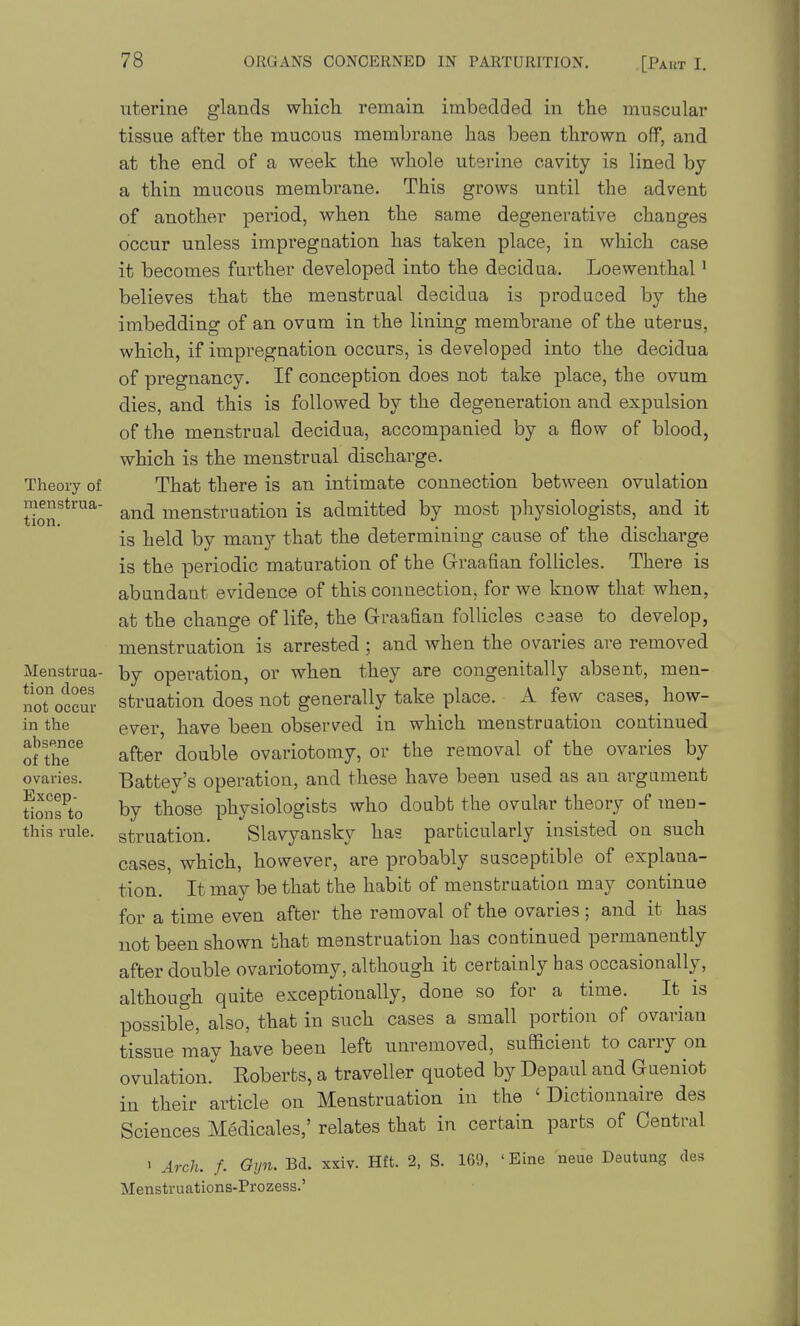 Theoi-y of menstrua- tion. Menstrua- tion does not occur in the absence of the ovaries. Excep- tions to this rule. uterine glands which remain imbedded in the muscular tissue after the mucous membrane has been thrown off, and at the end of a week the whole uterine cavity is lined by a thin mucous membrane. This grows until the advent of another period, when the same degenerative changes occur unless impregnation has taken place, in which case it becomes further developed into the decidua. Loewenthal ^ believes that the menstrual decidua is produced by the imbedding of an ovum in the lining membrane of the uterus, which, if impregnation occurs, is developed into the decidua of pregnancy. If conception does not take place, the ovum dies, and this is followed by the degeneration and expulsion of the menstrual decidua, accompanied by a flow of blood, which is the menstrual discharge. That there is an intimate connection between ovulation and menstruation is admitted by most physiologists, and it is held by many that the determining cause of the discharge is the periodic maturation of the Graafian follicles. There is abundant evidence of this connection, for we know that when, at the change of life, the Graafian follicles Ciase to develop, menstruation is arrested ; and when the ovaries are removed by operation, or when they are congenitally absent, men- struation does not generally take place. A few cases, how- ever, have been observed in which menstruation continued after double ovariotomy, or the removal of the ovaries by Battey's operation, and these have been used as an argument by those physiologists who doubt the ovular theory of men- struation. Slavyansky has particularly insisted on such cases, which, however, are probably susceptible of explana- tion. It may be that the habit of menstruation may continue for a time even after the removal of the ovaries ; and it has not been shown that menstruation has continued permanently after double ovariotomy, although it certainly has occasionally, although quite exceptionally, done so for a time. It is possible, also, that in such cases a small portion of ovarian tissue may have been left unremoved, sufficient to carry on ovulation. Roberts, a traveller quoted by Depaul and Gueniot in their article on Menstruation in the ' Dictionnaire des Sciences Medicales,' relates that in certain parts of Central 1 Arch. f. Gijn. Bd. xxiv. Hft. 2, S. 160, Menstruations-Prozess.' 'Eine neue Deutung des