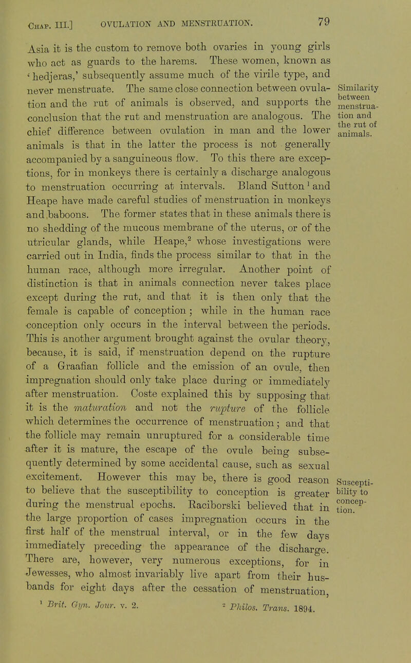 Asia it is the custom to remove both ovaries in young girls who act as guards to the harems. These women, known as ' hedjeras,' subsequently assume much of the virile type, and never menstruate. The same close connection between ovula- Similarity tion and the rut of animals is observed, and supports the menstrua- conclusion that the rut and menstruation are analogous. The tion and chief difference between ovulation in man and the lower animals, animals is that in the latter the process is not generally accompanied by a sanguineous flow. To this there are excep- tioas, for in monkeys there is certainly a discharge analogous to menstruation occurring at intervals. Bland Sutton ^ and Heape have made careful studies of menstruation in monkeys and,baboons. The former states that in these animals there is no shedding of the mucous membrane of the uterus, or of the utricular glands, ^yhile Heape,^ whose investigations were carried out in India, finds the process similar to that in the human race, although more irregular. Another point of distinction is that in animals connection never takes place except during the rut, and that it is then only that the female is capable of conception ; while in the human race conception only occurs in the interval between the periods. This is another argument brought against the ovular theor}-, because, it is said, if menstruation depend on the rupture of a Graafian follicle and the emission of an ovule, then impregnation should only take place during or immediatelj^ after menstruation. Coste explained this by supposing that it is the maturation and not the nqoture of the follicle which determines the occurrence of menstruation; and that the follicle may remain unruptured for a considerable time after it is mature, the escape of the ovule being subse- quently determined by some accidental cause, such as sexual excitement. However this may be, there is good reason Suscepti- to believe that the susceptibility to conception is greater bilityto during the menstrual epochs. Eaciborski believed that in tiS^^ the large proportion of cases impregnation occurs in the first half of the menstrual interval, or in the few days immediately preceding the appearance of the discharge. There are, however, very numerous exceptions, for in Jewesses, who almost invariably live apart from their hus- bands for eight days after the cessation of menstruation, • Brit. dpi. Jour. v. 2. 2 puu^s. Trans. 1894.