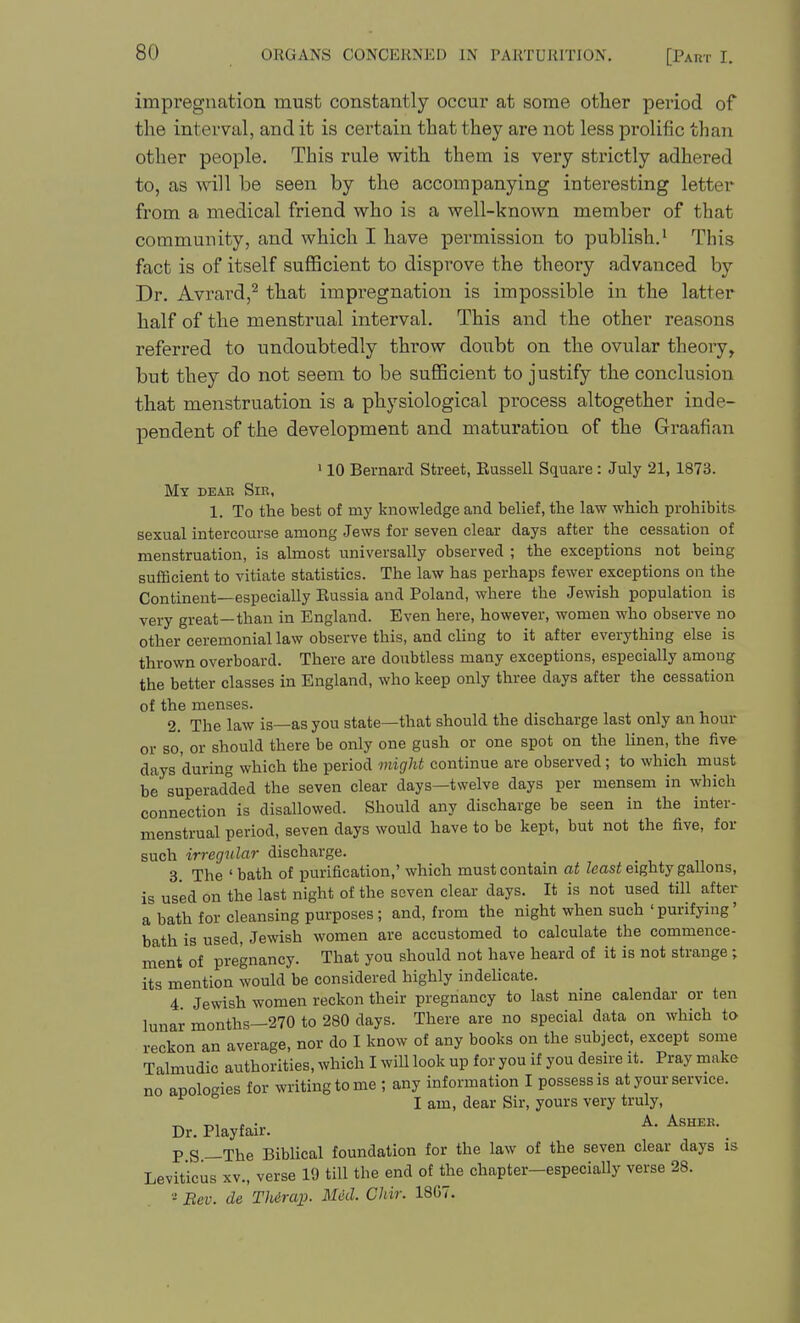 impregnation must constantly occur at some other pei'iod of the interval, and it is certain that they are not less prolific than other people. This rule with them is very strictly adhered to, as will be seen by the accompanying interesting letter from a medical friend who is a well-known member of that community, and which I have permission to publish.' This fact is of itself sufficient to disprove the theory advanced by Dr. Avrard,^ that impregnation is impossible in the latter half of the menstrual interval. This and the other reasons referred to undoubtedly throw doubt on the ovular theory, but they do not seem to be sufficient to justify the conclusion that menstruation is a physiological process altogether inde- pendent of the development and maturation of the Graafian 110 Bernard Street, Eussell Square : July 21, 1873. My deae Sir, 1. To the best of my knowledge and belief, the law which prohibits sexual intercourse among Jews for seven clear days after the cessation of menstruation, is almost universally observed ; the exceptions not being sufficient to vitiate statistics. The law has perhaps fewer exceptions on the Continent—especially Eussia and Poland, where the Jewish population is very great—than in England. Even here, however, women who observe no other ceremonial law observe this, and cling to it after everything else is thrown overboard. There are doubtless many exceptions, especially among the better classes in England, who keep only three days after the cessation of the menses. 2. The law is—as you state—that should the discharge last only an hour or so, or should there be only one gush or one spot on the linen, the live days during which the period might continue are observed; to which must be superadded the seven clear days—twelve days per mensem in which connection is disallowed. Should any discharge be seen in the inter- menstrual period, seven days would have to be kept, but not the five, for such irregular discharge. 3. The ' bath of purification,' which must contain at least eighty gallons, is used on the last night of the seven clear days. It is not used till after a bath for cleansing purposes; and, from the night when such 'purifying' bath is used, Jewish women are accustomed to calculate the commence- ment of pregnancy. That you should not have heard of it is not strange ; its mention would be considered highly indelicate. 4. Jewish women reckon their pregnancy to last nine calendar or ten lunar months—270 to 280 days. There are no special data on which to reckon an average, nor do I know of any books on the subject, except some Talmudic authorities, which I wiU look up for you if you desire it. Pray make no apologies for writing to me ; any information I possess is at your service. I am, dear Sir, yours very truly. Dr. Playfair. P S —The Biblical foundation for the law of the seven clear days is Leviticus XV., verse 19 till the end of the chapter-especially verse 28. •-• Bev. de TMrap. Med. Chir. 1867.