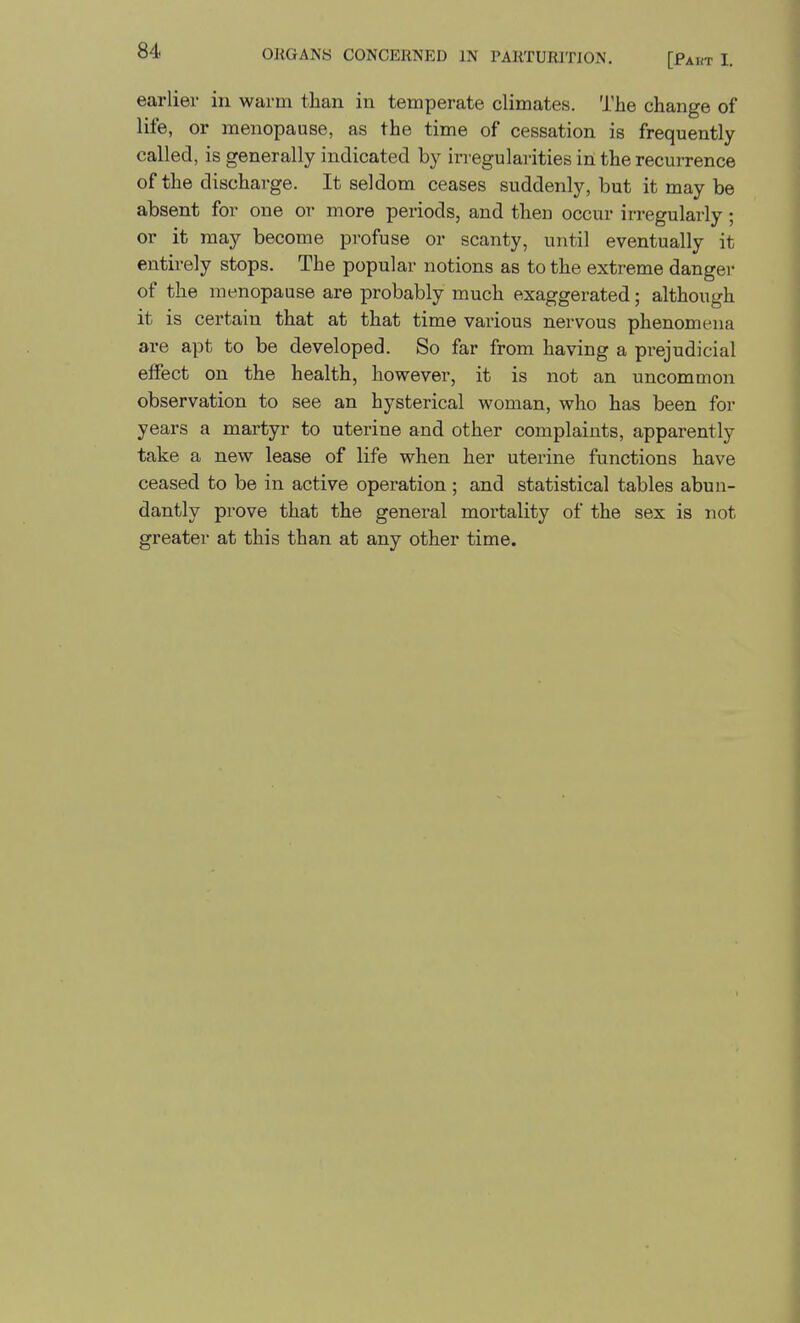 earlier in warm than in temperate climates. The change of life, or menopause, as the time of cessation is frequently- called, is generally indicated by irregularities in the recurrence of the discharge. It seldom ceases suddenly, but it may be absent for one or more periods, and then occur irregularly ; or it may become profuse or scanty, until eventually it entirely stops. The popular notions as to the extreme danger of the menopause are probably much exaggerated; although it is certain that at that time various nervous phenomena are apt to be developed. So far from having a prejudicial effect on the health, however, it is not an uncommon observation to see an hysterical woman, who has been for years a martyr to uterine and other complaints, apparently take a new lease of life when her uterine functions have ceased to be in active operation ; and statistical tables abun- dantly prove that the general mortality of the sex is not greater at this than at any other time.
