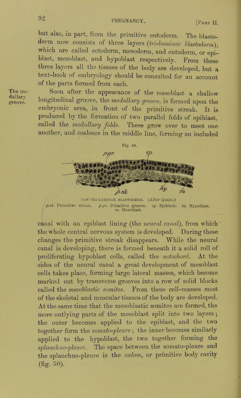 9 PREGNANCY. [1.^^,. ^ but also, iu part, from the primitive entoderm. The blasto- derm now consists of three layers (tn-laminar Uastoderm), which are called ectoderm, mesoderm, and entoderm, or epi- blast, mesoblast, and hypoblast respectively. From these three layers all the tissues of the body are developed, but a text-book of embryology should be consulted for an account of the parts formed from each. Theme- Soon after the appearance of the mesoblast a shallow {^oovi longitudinal groove, the medullary groove, is formed upon the embryonic area, in front of the primitive streak. It is produced by the formation of two parallel folds of epiblast, called the medullary folds. These grow over to meet one another, and coalesce in the middle line, forming an included Fig. 49. I riiK TUi-LAMi.\AU liLASTODEKM. (After Quaiu.) p.sk. PrimitiTO streak. I'.ijr. Primitive groove, ep. Epiblast. hij. Hypoblast. I m. Mesoblast. canal with an epiblast lining (the neural canal), from which the whole central nervous system is developed. During these changes the primitive streak disappears. While the neural canal is developing, there is formed beneath it a solid roll of proliferating hypoblast cells, called the notochord. At the sides of the neural canal a great development of mesoblast cells takes place, forming large lateral masses, which become marked out by transverse grooves into a row of solid blocks called the mesohlastic somites. From these cell-masses most of the skeletal and muscular tissues of the body are developed. At the same time that the mesoblastic somites are formed, the more outlying parts of the mesoblast split into two layers ; the outer becomes applied to the epiblast, and the two together form the somato-pleure ; the inner becomes similarly applied to the hypoblast, the two together forming the splanchno-pleure. The space between the somato-pleure and the splanchno-pleure is the ccctow, or primitive body cavity (fig. 50).