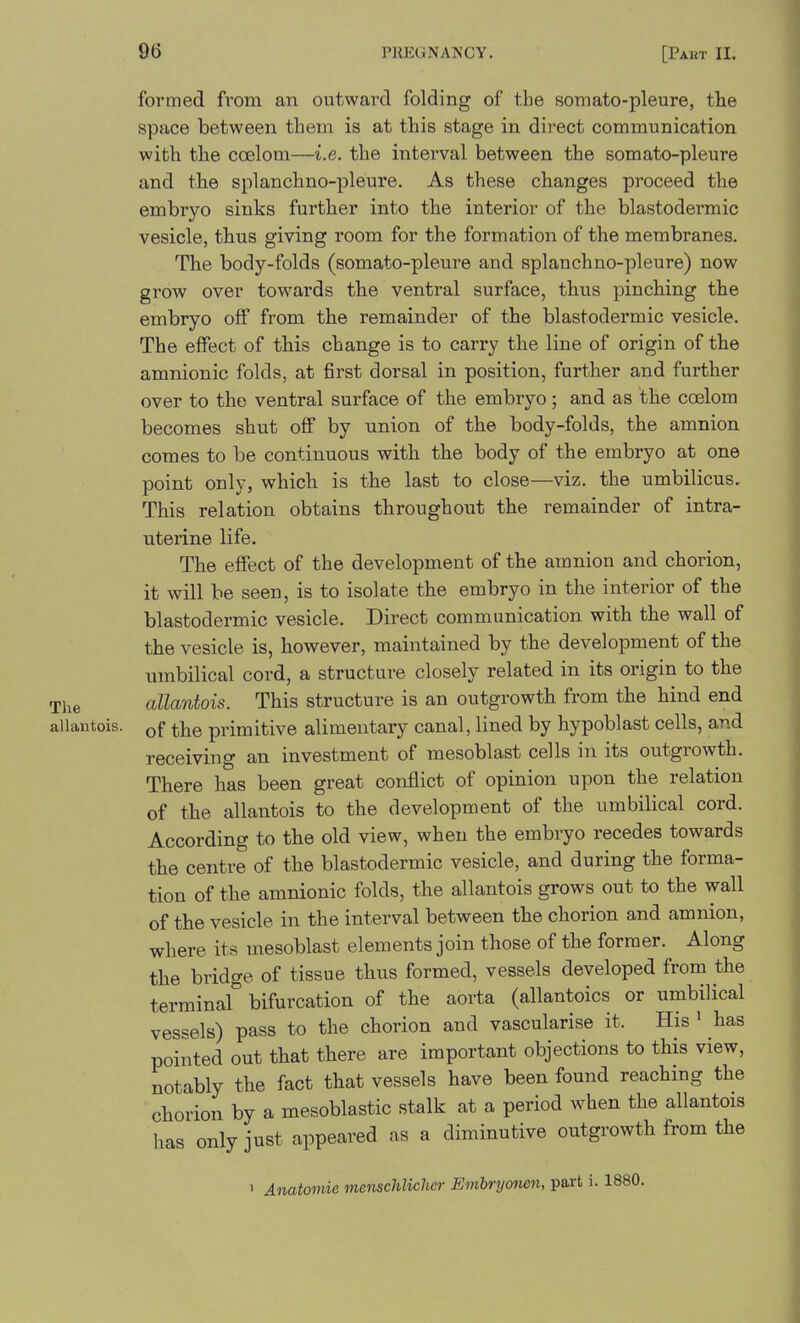 formed from an outward folding of the somato-pleure, the space between them is at this stage in direct communication with the coelom—i.e. the interval between the somato-pleure and the splanchno-pleure. As these changes proceed the embryo sinks further into the interior of the blastodermic vesicle, thus giving room for the formation of the membranes. The body-folds (somato-pleure and splanchno-pleure) now grow over towards the ventral surface, thus pinching the embryo off from the remainder of the blastodermic vesicle. The effect of this change is to carry the line of origin of the amnionic folds, at first dorsal in position, further and further over to the ventral surface of the embryo; and as the ccfilom becomes shut off by union of the body-folds, the amnion comes to be continuous with the body of the embryo at one point only, which is the last to close—viz. the umbilicus. This relation obtains throughout the remainder of intra- uterine life. The effect of the development of the amnion and chorion, it will be seen, is to isolate the embryo in the interior of the blastodermic vesicle. Direct communication with the wall of the vesicle is, however, maintained by the development of the umbilical cord, a structure closely related in its origin to the allantois. This structure is an outgrowth from the hind end allantois. primitive alimentary canal, lined by hypoblast cells, and receiving an investment of mesoblast cells in its outgrowth. There has been great conflict of opinion upon the relation of the allantois to the development of the umbilical cord. According to the old view, when the embryo recedes towards the centre of the blastodermic vesicle, and during the forma- tion of the amnionic folds, the allantois grows out to the wall of the vesicle in the interval between the chorion and amnion, where its mesoblast elements join those of the former. Along the bridge of tissue thus formed, vessels developed from the terminal bifurcation of the aorta (allantoics or umbilical vessels) pass to the chorion and vascularise it. His ^ has pointed out that there are important objections to this view, notably the fact that vessels have been found reaching the chorion by a mesoblastic stalk at a period when the allantois has only just appeared as a diminutive outgrowth from the > Anatomic menschlicher Embryonen, part i. 1880. The