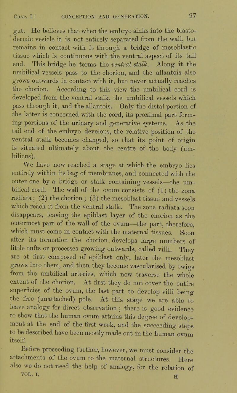 gut. He believes that when the embryo sinks into the blasto- dermic vesicle it is not entirely separated from the wall, but remains in contact with it through a bridge of mesoblastic tissue which is continuous with the ventral aspect of its tail end. This bridge he terms the ventral stalk. Along it the umbilical vessels pass to the chorion, and the allantois also grows outwards in contact with it, but never actually reaches the chorion. According to this view the umbilical cord is developed from the ventral stalk, the umbilical vessels which pass through it, and the allantois. Only the distal portion of the latter is concerned with the cord, its proximal part form- ing portions of the urinary and generative systems. As the tail end of the embryo develops, the relative position of the ventral stalk becomes changed, so that its point of origin is situated ultimately about, the centre of the body (um- bilicus). We have now reached a stage at which the embryo lies entirely within its bag of membranes, and connected with the outer one by a bridge or stalk containing vessels—the um- bilical cord. The wall of the ovum consists of (1) the zona radiata (2) the chorion ; (3) the mesoblast tissue and vessels which reach it from the ventral stalk. The zona radiata soon disappears, leaving the epiblast layer of the chorion as the outermost part of the wall of the ovum—the part, therefore, which must come in contact with the maternal tissues. Soon after its formation the chorion develops large numbers of little tufts or processes growing outwards, called villi. They are at first composed of epiblast only, later the mesoblast grows into them, and then they become vascularised by twigs from the umbilical arteries, which now traverse the whole extent of the chorion. At first they do not cover the entire superficies of the ovum, the last part to develop villi being the free (unattached) pole. At this stage we are able to leave analogy for direct observation; there is good evidence to show that the human ovum attains this degree of develop- ment at the end of the first week, and the succeeding steps to be described have been mostly made out in the human ovum itself. Before proceeding further, however, we must consider the attachments of the ovum to the maternal structures. Here also we do not need the help of analogy, for the relation of VOL. I. rr