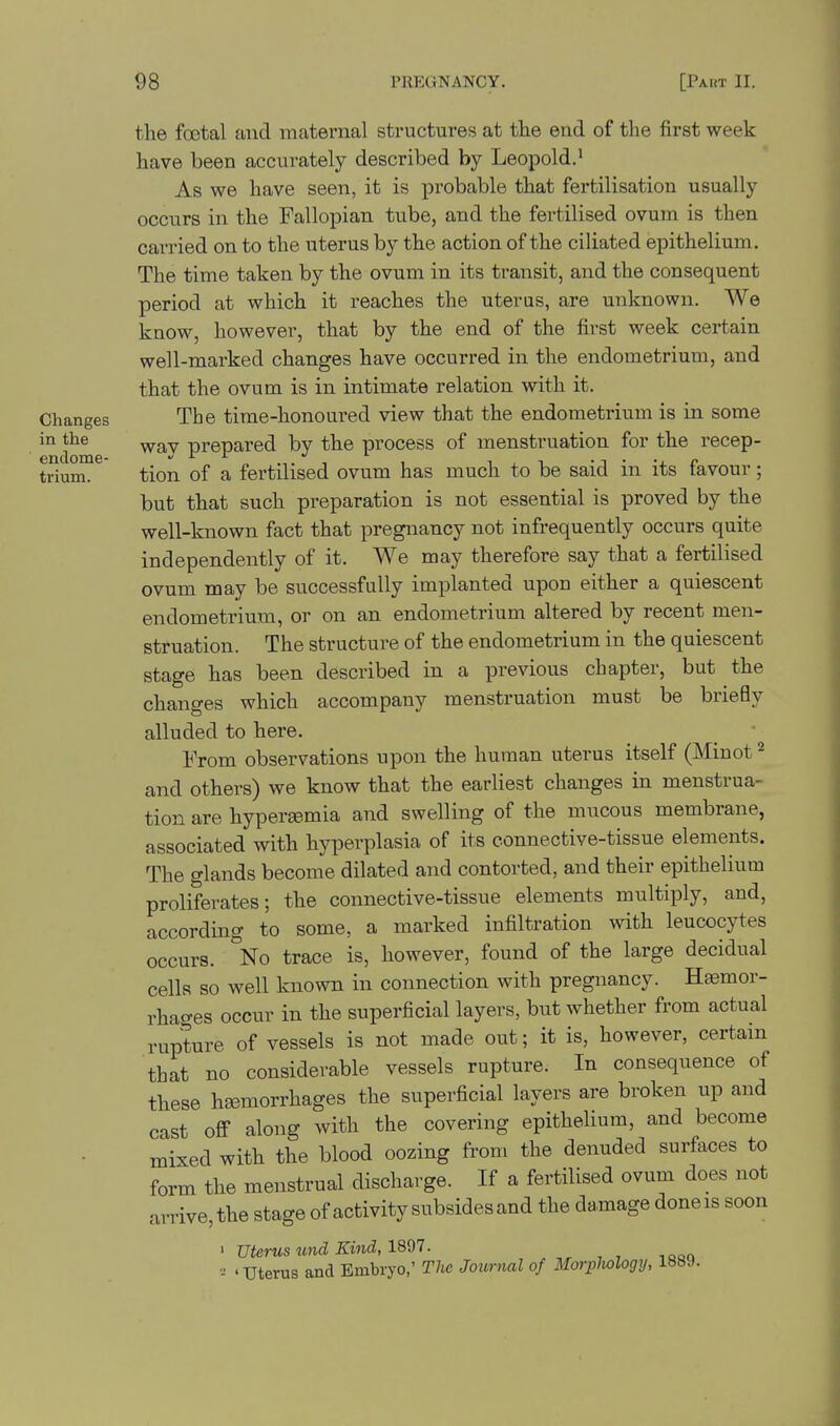 Changes in the endome- trium. the foetal and maternal structures at the end of the first week have been accurately described by Leopold.^ As we have seen, it is probable that fertilisation usually occurs in the Fallopian tube, and the fertilised ovum is then carried on to the uterus by the action of the ciliated epithelium. The time taken by the ovum in its transit, and the consequent period at which it reaches the uterus, are unknown. We know, however, that by the end of the first week certain well-marked changes have occurred in the endometrium, and that the ovum is in intimate relation with it. The time-honoured view that the endometrium is in some wav prepared by the process of menstruation for the recep- tion of a fertilised ovum has much to be said in its favour; but that such preparation is not essential is proved by the well-known fact that pregnancy not infrequently occurs quite independently of it. We may therefore say that a fertilised ovum may be successfully implanted upon either a quiescent endometrium, or on an endometrium altered by recent men- struation. The structure of the endometrium in the quiescent stage has been described in a previous chapter, but the changes which accompany menstruation must be briefly alluded to here. From observations upon the human uterus itself (Minot ^ and others) we know that the earliest changes in menstrua- tion are hyperemia and swelling of the mucous membrane, associated with hyperplasia of its connective-tissue elements. The glands become dilated and contorted, and their epithelium proliferates; the connective-tissue elements multiply, and, according to some, a marked infiltration with leucocytes occurs. No trace is, however, found of the large decidual cells so well known in connection with pregnancy. Heemor- rhages occur in the superficial layers, but whether from actual rupture of vessels is not made out; it is, however, certain that no considerable vessels rupture. In consequence of these heemorrhages the superficial layers are broken up and cast off along with the covering epithelium, and become mixed with the blood oozing from the denuded surfaces to form the menstrual discharge. If a fertilised ovum does not arrive, the stage of activity subsides and the damage doneis soon ' uterus und Kind, ISdl. 'Uterus and Embryo,' The Journal of Morplwlogy, 1889.