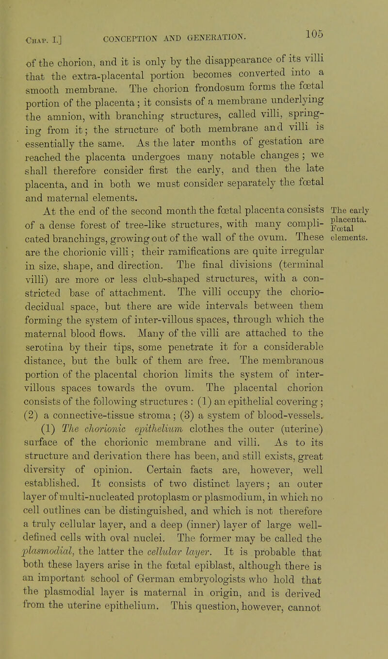 of the chorion, and it is only by the disappearance of its villi that the extra-placental portion becomes converted into a smooth membrane. The chorion frondosum forms the foetal portion of the placenta; it consists of a membrane underlying the amnion, with branching structures, called villi, spring- ing from it; the structure of both membrane and villi is essentially the same. As the later months of gestation are reached the placenta undergoes many notable changes ; we shall therefore consider first the early, and then the late placenta, and in both we must consider separately the foetal and maternal elements. At the end of the second month the foetal placenta consists The early of a dense forest of tree-like structures, with many compli- f^H^^^' cated branchings, growing out of the wall of the ovum. These elements, are the chorionic villi; their ramifications are quite irregular in size, shape, and direction. The final divisions (terminal villi) are more or less club-shaped structures, with a con- stricted base of attachment. The villi occupy the chorio- decidual space, but there are wide intervals between them forming the system of inter-villous spaces, through which the maternal blood flows. Many of the villi are attached to the serotina by their tips, some penetrate it for a considerable distance, but the bulk of them are free. The membranous portion of the placental chorion limits the system of inter- villous spaces towards the ovum. The placental chorion consists of the following structures : (1) an epithelial covering; (2) a connective-tissue stroma; (3) a system of blood-vessels. (1) The cliorionic epithelium clothes the outer (uterine) surface of the chorionic membrane and villi. As to its structure and derivation there has been, and still exists, great diversity of opinion. Certain facts are, however, well established. It consists of two distinct layers; an outer layer of multi-nucleated protoplasm or plasmodium, in which no cell outlines can be distinguished, and which is not therefore a truly cellular layer, and a deep (inner) layer of large well- defined cells with oval nuclei. The former may be called the 2:)lasmodial, the latter the cellular layer. It is probable that both these layers arise in the foetal epiblast, although there is an important school of German embryologists who hold that the plasmodial layer is maternal in origin, and is derived from the uterine epithelium. This question, however, cannot