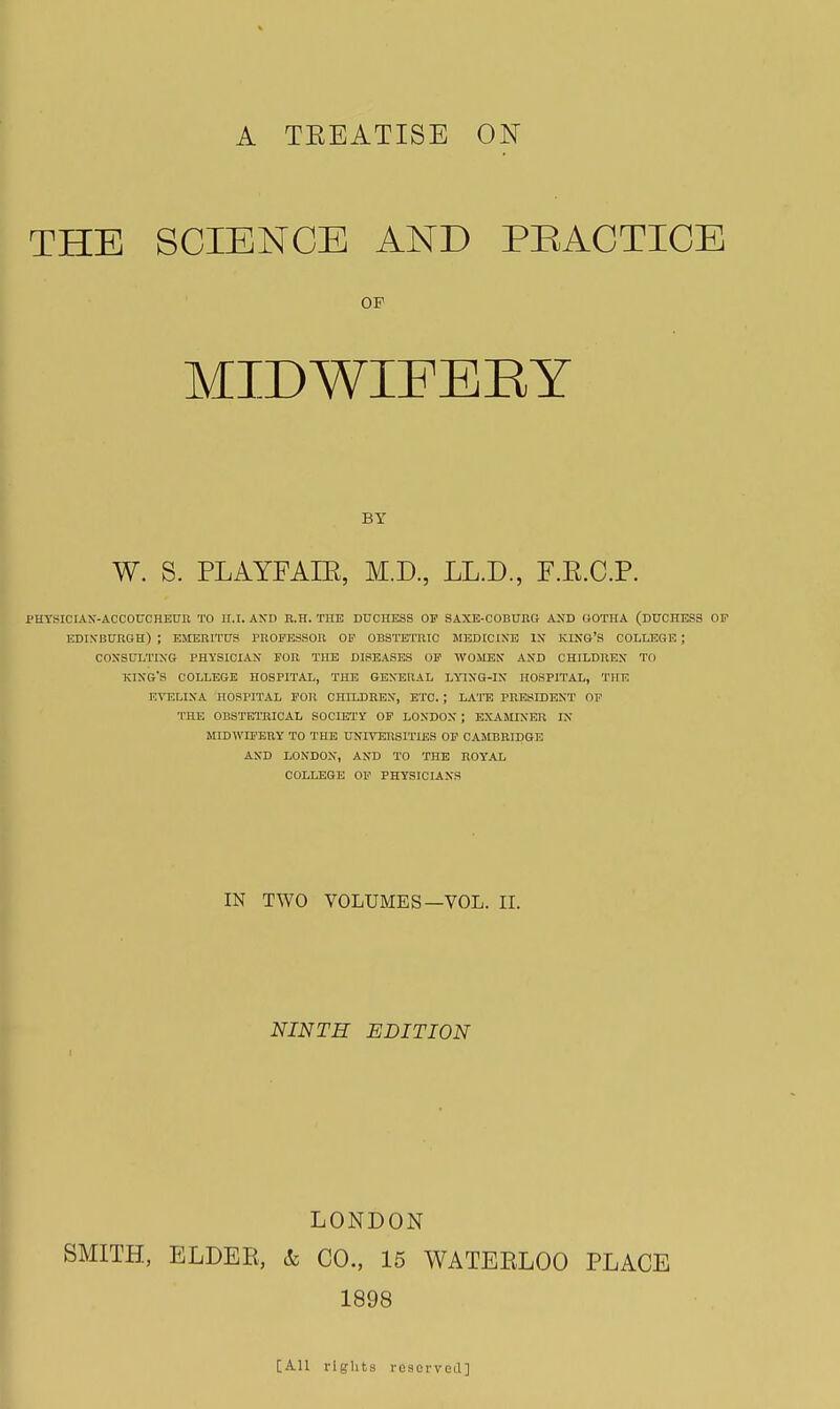 A TEEATISE ON THE SCIENCE AND PRACTICE OF MIDWIFEEY BY W. S. PLAYFAIE, M.D, LL.D., F.E.C.P. PHYSICIAX-ACCOUCHEUn TO ll.l. AXD R.H. THE DUCHESS OF SAXE-COBUHG AND OOTHA (DUCHESS OF EDIXBURGH) ; EMERITUS PROFESSOR OF OBSTETRIC MEDICINE IX KINB'S COLLEGE ; COXSIJLTIXG PHYSICIAN FOR THE DISEASES OP WOMEN AND CHILDREN TO king's COLLEGE HOSPITAL, THE GENERAL LYIXG-IX HOSPITAL, THE E^TILIXA HOSPITAL POIl CHILDREX, ETC. ; hATE PRESIDENT' OF THE OBSTETRICAL SOCIETY OF LONDON ; EXAMINER IX MIDWIFEUY TO THE UXITORSITIES OF CAMBRIDGE AND LONDON, AND TO THE ROYAL COLLEGE OF PHYSICIANS IN TWO VOLUMES—VOL. IL NINTH EDITION LONDON SMITH, ELDER, & CO., 15 WATERLOO PLACE 1898 [A.U rights resorved]