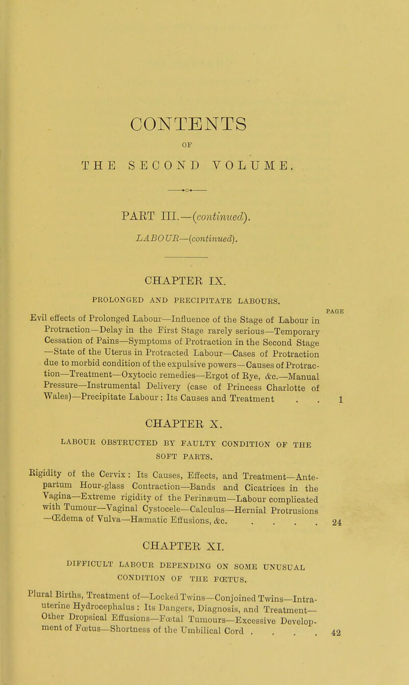 CONTENTS OF THE SECOND VOLUME. PART HI.—(continued). LABO UB—(continued). CHAPTER IX. PROLONGED AND PRECIPITATE LABOURS. Evil effects of Prolonged Labour—Influence of the Stage of Labour in Protraction—Delay in the First Stage rarely serious—Temporary Cessation of Pains—Symptoms of Protraction in the Second Stage —State of the Uterus in Protracted Labour—Cases of Protraction due to morbid condition of the expulsive powers—Causes of Protrac- tion—Treatment—Oxytocic remedies—Ergot of Eye, &c.—Manual Pressure—Instrumental Delivery (case of Princess Charlotte of Wales)—Precipitate Labour: Its Causes and Treatment CHAPTER X. LABOUR OBSTRUCTED BY FAULTY CONDITION OF THE SOFT PARTS. Rigidity of the Cervix: Its Causes, Effects, and Treatment—Ante- partum Hour-glass Contraction—Bands and Cicatrices in the Vagina—Extreme rigidity of the Perinteum—Labour complicated with Tumour—Vaginal Cystocele—Calculus—Hernial Protrusions —CEdema of Vulva—Hamatic Effusions, &c. .... CHAPTER XI. DIFFICULT LABOUR DEPENDING ON SOME UNUSUAL CONDITION OF THE FOSTUS. Plural Births, Treatment of—Locked Twins—Conjoined Twins—Intra- uterine Hydrocephalus : Its Dangers, Diagnosis, and Treatment- Other Dropsical Effusions—Fcetal Tumours—Excessive Develop- ment of Fcetus—Shortness of the Umbilical Cord