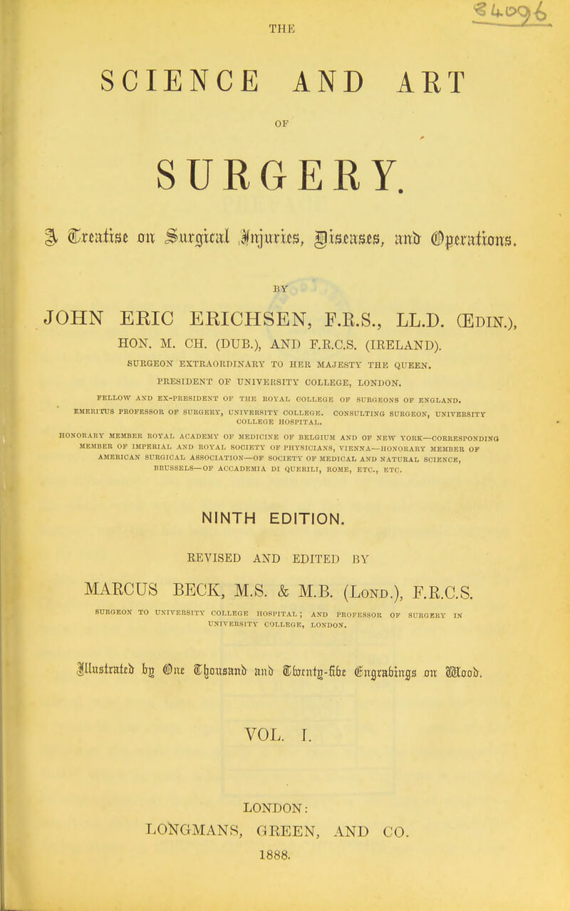 THE SCIENCE AND ART SURGERY. % Wxmim an Surgitul .litjmixs, §mnm, mxh (iptratmiTS. BY JOHN ERIC ERICHSEN, F.R.S., LL.D. (Edik), HON. M. CH. (DUB.), AND F.E.C.S. (IRELAND). SURGEON EXTRAORDINARY TO HER MAJESTY THE QUEExNT, PRESIDENT OF UNIVERSITY COLLEGE, LONDON. FELLOW AXD EX-PRESIDENT OF TIIF, ROVAL OOLLF.GB OP SURGEONS OF ENGLAND. EMERITUS PROFESSOR OP SURGERY, UNIVERSITY COLLEGE. CONSULTING SURGEON, UNIVERSITY COLLEGE HOSPITAL. HONORARY MEMBER ROYAL ACADEMY OF MEDICINE OF BELGIUM AND OF NEW YORK—CORRESPONDING MEMBER OF IMPERIAL AND ROYAL SOCIETY OP PHYSICIANS, VIENNA—HONORARY MEMBER OF AMERICAN SURGICAL ASSOCIATION—OF SOCIETY OP MEDICAL AND NATURAL SCIENCE, BRUSSELS—OF ACCADEMIA DI QUERILI, ROME, ETC., ETC. NINTH EDITION. REVISED AND EDITED P.Y MAECUS BECK, M.S. & M.B. (Lond.), F.R.C.S. 8UB0E0N TO UNIVERSITY COLLEGE HOSPITAL; AND PROFESSOR OF SURGERY IN UNIVERSITY COLLEGE, LONDON. ^Ihstxnkts Irg Due i;^o.itsanb tmh Ebnxi^-^bz iiiigrabhTijs on Uootr. VOL. I. LONDON: LONGMANS, GREEN, AND CO. 1888.