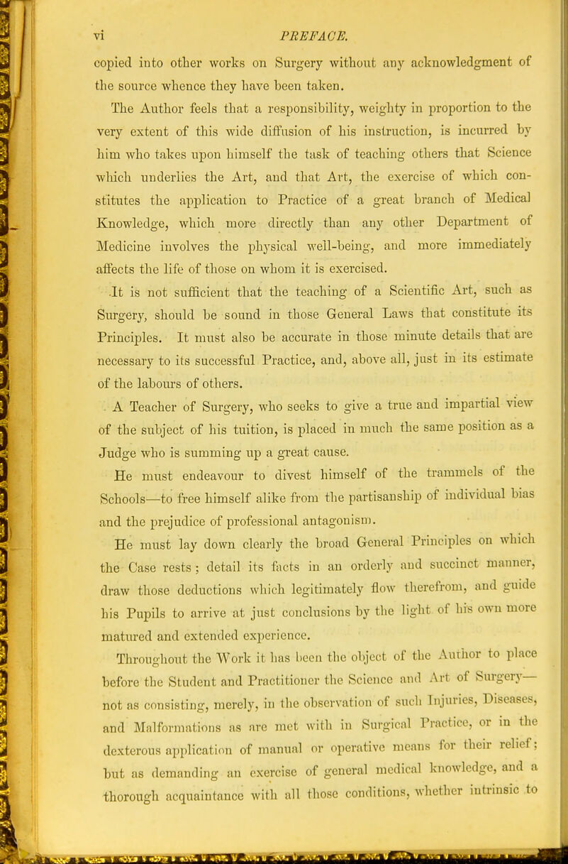 copied into other works on Surgery without any acknowledgment of the source whence they have been taken. The Author feels that a responsibility, weighty in proportion to the very extent of this wide diffusion of his instruction, is incurred by him who takes upon himself the task of teaching others that Science which underlies the Art, and that Art, the exercise of which con- stitutes the application to Practice of a great branch of Medical Knowledge, which more directly than any other Department of Medicine involves the physical well-being, and more immediately affects the life of those on whom it is exercised. .It is not sufficient that the teaching of a Scientific Art, such as Surgery, should be sound in those General Laws that constitute its Principles. It must also be accurate in those minute details that are necessary to its successful Practice, and, above all, just in its estimate of the labom's of others. . A Teacher of Surgery, who seeks to give a true and impartial view of the subject of his tuition, is placed in much the same position as a Judge who is summing up a great cause. He must endeavour to divest himself of the trammels of the Schools—to free himself alike from the partisanship of individual bias and the prejudice of professional antagonism. He must lay down clearly the broad General Principles on which the Case rests; detail its facts in an orderly and succinct manner, draw those deductions which legitimately flow therefrom, and guide his Pupils to arrive at just conclusions by the light of his own more matured and extended experience. Throughout the Work it has l)ecn the object of the Author to place before the Student and Practitioner the Science and Art of Surgery— not as consisting, merely, in the observation of such Injuries, Diseases, and Malformations as are met with in Surgical Practice, or in the dexterous application of manual or operative means for their relief; but as demanding an exercise of general medical knowledge, and a thorough acquaintance with all those conditions, whether intrinsic to