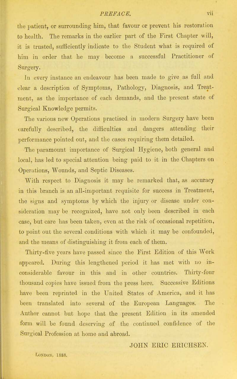 the patient, or surrounding him, that favour or prevent his restoration to health. The remarks in the earlier part of the First Chapter will, it is trusted, sufficiently indicate to the Student what is required of him in order that he may become a successful Practitioner of Surgery. hi every instance an endeavour has been made to give as full and clear a description of Symptoms, Pathology, Diagnosis, and Treat- ment, as the importance of each demands, and the present state of Surgical Knowledge permits. The various new Operations practised in modern Surgery have been carefully described, the difficulties and dangers attending their performance pointed out, and the cases requiring them detailed. The paramount importance of Surgical Hygiene, both general and local, has led to special attention being paid to it in the Chapters on Operations, Wounds, and Septic Diseases. With respect to Diagnosis it may be remarked that, as accuracy in this branch is an all-important requisite for success in Treatment, the signs and symptoms by which the injury or disease under con- sideration may be recognized, have not only been described in each case, but care has been taken, even at the risk of occasional repetition, to point out the several conditions with which it may be confounded, and the means of distinguishing it from each of them. Thirty-five years have passed since the First Edition of this Work appeared. During this lengthened period it has met with no in- considerable favour in this and in other countries. Thirty-four thousand copies have issued from the press here. Successive Editions have been reprinted in the United States of America, and it has been translated into several of the European Languages. The Author cannot but hope that the present Edition in its amended form will be found deserving of the continued confidence of the Surgical Profession at home and abroad. JOHN ERIC ERICHSEN. London, 1888.