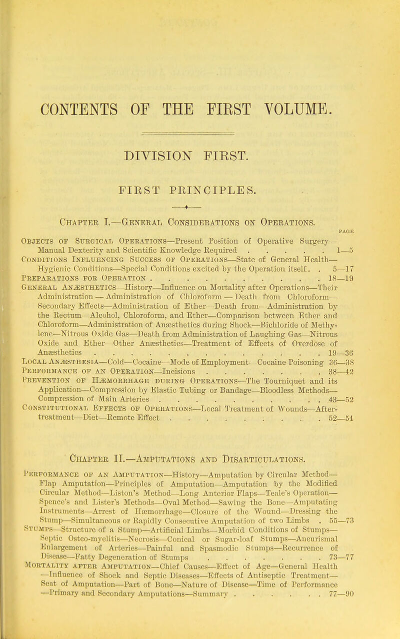 CONTENTS OF THE FIRST VOLUME. DIVISION FIRST. FIRST PRINCIPLES. —♦— Chapter I.—General Considerations on Operations. PAGE Objects op Surgical Opeeations—Present Position of Operative Surgery— Manual Dexterity and Scientific Knowledge Eequired 1— Conditions Influencing Success of Operations—State of General Health— Hygienic Conditions—Special Conditions excited by the Operation itself. . 5—17 Preparations for Operation 18—19 General Anesthetics—History—Influence on Mortality after Operations—Their Administration — Administration of Chloroform — Death from Chloroform— Secondary Effects—Administration of Ether—Death from—Administration by the Rectum—Alcohol, Chloroform, and Ether—Comparison between Ether and Chloroform—Administration of Anesthetics during Shock—Bichloride of Methy- lene—Nitrous Oxide Gas—Death from Administration of Laughing Gas—Nitrous Oxide and Ether—Other Anesthetics—Treatment of Effects of Overdose of Anffisthetics 19—3b' Local Anesthesia—Cold—Cocaine—Mode of Employment—Cocaine Poisoning 36—38 Performance of an Operation—Incisions 38—42 Prevention of Hemorrhage during Operations—The Tourniquet and its Application—Compression by Elastic Tubing or Bandage—Bloodless Methods— Compression of Main Arteries 43—52 Constitutional Effects op Operations—Local Treatment of Wounds-After- treatment—Diet—Remote Effect 52—54 ■ Chapter 11.—Amputations and Disarticulations. Performance of an Amputation—History—Amputation by Circular Method— Flap Amputation—Principles of Amputation—Ampiitation by the Modified Circular Method—Liston's Method—Long Anterior Flaps—Teale's Operation— Spences and Lister's Methods—Oval Method—Sawing the Bone—Amputating Instruments—Arrest of Hemorrhage—Closure of the Wound—Dressing the Stump—Simultaneous or Rapidly Consecutive Amputation of two Limbs . 55—73 Stumps—Structure of a Stump—Artificial Limbs—Morbid Conditions of Stumps— Septic Osteo-myelitis—Necrosis—Conical or Sugar-loaf Stumps—Aneurismal Enlargement of Arteries—-Painful and Spasmodic Slumps—Recurrence of Disease—Fatty Degeneration of Stnmps 73—77 Mortality after Amputation—Chief Causes—Effect of Age—General Health —Influence of Shock and Septic Diseases—Effects of Antiseptic Treatment— Seat of Amputation—Part of Bone—Nature of Disease—Time of Performance —Primary and Secondary Amputations—Summary 77—90