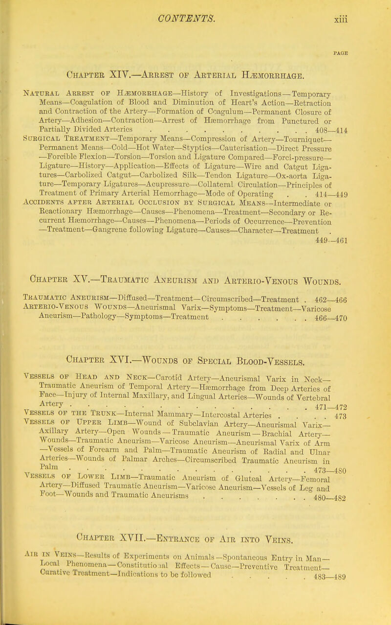 PAOE Chapter XIV.—Arrest of Arterial Hemorrhage. Natural Arrest of Hemorrhage—History of Investigations — Temporary Means—Coagulation of Blood and Diminution of Heart's Action—Eetraction and Contraction of the Artery—Formation of Coagnliim—Permanent Closure of Artery—Adhesion—Contraction—Arrest of Hfemori'hage from Punctured or Partially Divided Arteries 408 414 Surgical Treatment—Temporary Means—Compression of Artery—Tourniquet— Permanent Means—Cold—Hot Water—StyiDtics—Cauterisation—Direct Pressure •—Forcible Flexion—Torsion—Torsion and Ligature Compared—Forci-pressure— Ligature—History—Application—Effects of Ligature—Wire and Catgut Liga- tures—Carbolized Catgut—Carbolized Silk—Tendon Ligature—Ox-aoi-ta Liga- ture—Temporary Ligatures—^Acupressure—Collateral Circulation—Principles of Treatment of Primary Arterial Hemorrhage—Mode of Operating . . 414 449 Accidents after Arterial Occlusion by Surgical Means—Intermediate or Reactionary Hfemorrhage—Causes—Phenomena—Treatment—Secondary or Ee- cui-rent Htemorrhage—Causes—Phenomena—Periods of Occurrence—Prevention —Treatment—Gangrene following Ligature—Causes—Character—Treatment . M9~461 Chapter XV.—Traumatic Aneurism and Arterio-Venous Wounds. Traumatic Aneurism—Diffused—Treatment—Circumscribed—Treatment . 462—466 Arteeio-Venous Wounds—Aneurismal Varix—Symptoms—Treatment—Varicose Aneurism—Pathology—Symptoms—Treatment 466 470 Chapter XVI.—Wounds of Special Blood-Vessels. Vessels of Head and Neck—Carotid Artery—Aneurismal Varix in Neck- Traumatic Aneurism of Temporal Artery—Hasmorrhage from Deep Arteries of Face—Injury of Internal Maxillary, and Lingual Arteries—Wounds of Vertebral ^ ^^'te^y • 471-472 Vessels op the Trunk—Internal Mammary—Intercostal Arteries . 473 Vessels of Upper Limb—Wound of Subclavian Artery—Aneurismal' Varix— Axillary Artery—Open Wounds — Traumatic Aneurism — Brachial Artery— Wounds—Traumatic Aneurism—Varicose Aneurism—Aneurismal Varix of Arm —Vessels of Forearm and Palm—Traumatic Aneurism of Radial and Ulnar Arteries—Wounds of Palmar Arches—Circumscribed Traumatic Aneurism in ^^^^ ■ 473—480 Vessels of Lower Limb—Traumatic Aneurism of Gluteal Ai-tery—Femoi-al Artery—Diffused Traumatic Aneurism-Varicose Aneurism—Vessels of Leg and Foot—Wounds and Traumatic Aneurisms 480—482 Chapter XVII.—Entrance of Air into Veins. Aiu in Veins—Results of Experiments on Animals-Spontaneous Entry in Man— Local Phenomena—Constitutio ial Effects —Cause—Preventive Treatment- Curative Treatment—Indications to be followed . . . 483—489