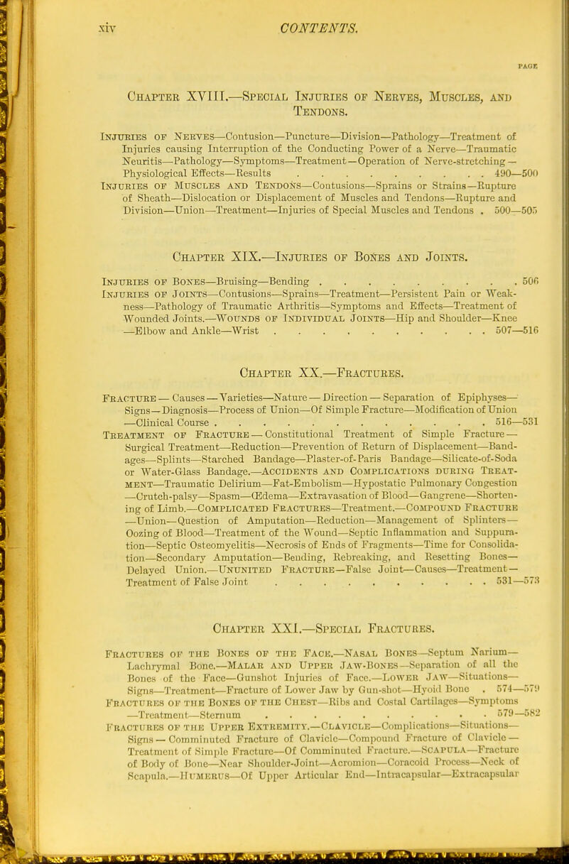 PAGE Chapter XVIII.—Special Injuries op Nerves, Muscles, and Tendons. Injtjeies of Nerves—Contusion—Puncture—Division—Pathology—Treatment of Injuries causing Interruption of tlie Conducting Power of a Nerve—Traumatic Neuritis—-Pathology—Symptoms—Treatment—Operation of Nerve-stretching — Physiological Effects—Results 490—500 Injuries or Muscles and Tendons—Contusions—Sprains or Strains—Rupture of Sheath—Dislocation or Displacement of Muscles and Tendons—Rupture and Division—Union—-Treatment—Injuries of Special Muscles and Tendons . 500—505 Chapter XIX.—Injuries of BoNes and Joints. Injuries of Bones—Bruising—Bending 500 Injuries of Joints—Contusions—Sprains—Treatment—Persistent Pain or Weak- ness—Pathology of Traumatic Arthritis—Symptoms and Effects—Treatment of Wounded Joints.—WOUNDS of Individual Joints—Hip and Shoulder—Knee —Elbow and Ankle—Wrist 507—516 Chapter XX.—Fractures. Fracture — Causes — Varieties—Nature — Direction — Separation of Epiphyses— Signs—Diagnosis—Process of Union—Of Simple Fracture—Modification of Union —Clinical Course 516—531 Treatment of Fracture — Constitutional Treatment of Simple Fracture — Surgical Treatment—Reduction—Prevention of Return of Displacement—Band- ages—Splints—Starched Bandage—Plaster-of- Paris Bandage—Sillcate-of-Soda or Water-Glass Bandage.—Accidents and Complications during Treat- ment—Traumatic Delirium—Fat-Embolism—Hypostatic Pulmonary Congestion —Crutch-palsy—Spasm—OSdema—Extravasation of Blood—Gangrene—Shorten- ing of Limb.—Complicated Fractures—Treatment.—Compound Fracture —Union—Question of Amputation—Reduction—Management of Splinters — Oozing of Blood—Treatment of the Wound—Septic Inflammation and Suppura- tion—Septic Osteomyelitis—Necrosis of Ends of Fragments—Time for Consolida- tion—Secondary Amputation—Bending, Rebreaking, and Resetting Bones— Delayed Union.—Ununited Fracture—False Joint—Causes—Treatment — Treatment of Fal.se Joint 531—573 Chapter XXI.—Special Fractures. Fractures of the Bones of the Face.—Nasal Bones—Septum Narium— Lachrymal Bone.—Malar and Upper Jaw-Bones—Separation of nil the Bones of the Face—Gunshot Injuries of Face—Lower Jaw—Situations— Signs—Treatment—Fracture of Lower Jaw by Gun-shot—Hyoid Bone . 574—57;t Fractures of the Bones of the Chest—Ribs and Costal Cartilages—Symptoms —Treatment—Sternum 579—582 Fractures of the Upper Extremity.—Clavicle—Complications—Situations- Signs — Comminuted Fracture of Clavicle—Comi)ound Fracture of Clavicle — Treatment of Simple Fracture—Of Comminuted Fracture.-Scapula—Fracture of Body of Bone—Near Shoulder-Joint—Acromion—Coracoid Process—Neck of Scapula.—HuMEEUS-Of Upper Articular Eud—lntracapsular—Extracapsular