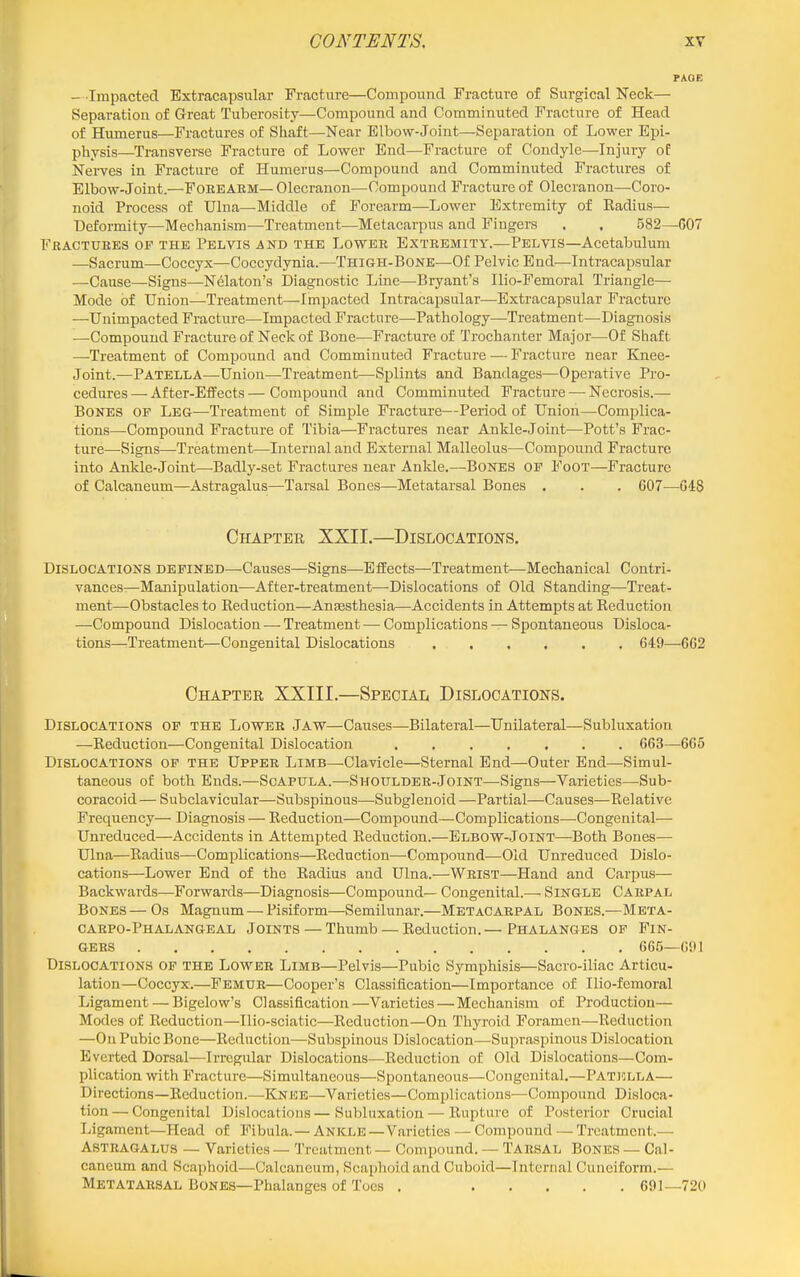 - Impacted Extracapsular Fracture—Compound Fracture of Surgical Neck— Separation of Great Tuberosity—Compound and Comminuted Fracture of Head of Humerus—Fractures of Shaft—Near Elbow-Joint—Separation of Lower Epi- physis—Transverse Fracture of Lower End—Fracture of Condyle—Injury of Nerves in Fracture of Humerus—Compound and Comminuted Fractures of Elbow-Joint.—FOREARM— Olecranon—Compound Fracture of Olecranon—Coro- noid Process of Ulna—Middle of Forearm—Lower Extremity of Radius— Deformity—Mechanism—Treatment—Metacarpus and Fingers . . 582—607 Fractures of the Pelvis and the Lower Extremity.—Pelvis—Acetabulum —Sacrum—Coccyx—Coccydynia.—Thigh-Bone—Of Pelvic End—Intracapsular —Cause—Signs—Ndaton's Diagnostic Line—Bryant's Ilio-Femoral Triangle— Mode of Union—Treatment—-Impacted Intracapsular—Extracapsular Fracture —Unimpacted Fracture—Impacted Fracture—Pathology—-Treatment—Diagnosis —Compound Fracture of Neck of Bone—Fracture of Trochanter Major—Of Shaft —Treatment of Compound and Comminuted Fracture — Fracture near Knee- Joint.—Patella—Union—Treatment—Splints and Bandages—Operative Pro- cedures — After-EflFects — Compound and Comminuted Fracture — Necrosis.— Bones of Leg—Treatment of Simple Fracture—Period of Union—Complica- tions—Compound Fracture of Tibia—Fractures near Ankle-Joint—Pott's Frac- ture—Signs—Treatment—Internal and External Malleolus—Compound Fracture into Ankle-Joint—Badly-set Fractures near Ankle.—Bones of Foot—Fracture of Calcaneum—Astragalus—Tarsal Bones—Metatarsal Bones . . . 607—648 Chapter XXII.—Dislocations, Dislocations defined—Causes—Signs—Effects—Treatment—Mechanical Contri- vances—Manipulation—After-treatment—Dislocations of Old Standing—Treat- ment—Obstacles to Reduction—Anaesthesia—Accidents in Attempts at Reduction —Compound Dislocation — Treatment —- Complications — Spontaneous Disloca- tions—Treatment—Congenital Dislocations 649—662 Chapter XXIII.—Special Dislocations. Dislocations of the Lower Jaw—Causes—Bilateral—Unilateral—Subluxation —Reduction—Congenital Dislocation ....... 663—665 Dislocations of the Upper Limb—-Clavicle—Sternal End—Outer End—Simul- taneous of both Ends.—Scapula.—Shoulder-Joint—Signs—Varieties—Sub- coracoid— Subclavicular—Subspiaous—Subglenoid—Partial—Causes—Relative Frequency— Diagnosis — Reduction—Compound—Complications—Congenital— Unreduced—Accidents in Attempted Reduction.—Elbow-Joint—Both Bones— Ulna—Radius—Complications—Reduction—Compound-—Old Unreduced Dislo- cations—Lower End of the Radius and Ulna.—Wrist—Hand and Carpus— Backwards—Forwards—Diagnosis—Compound— Congenital.— SINGLE Carpal Bones—Os Magnum — Pisiform—Semilunar.—Metacarpal Bones.—Meta- carpo-Phalangeal Joints — Thumb —Reduction.—Phalanges of Fin- gers 665—691 Dislocations of the Lower Limb—Pelvis—Pubic Symphisis—Sacro-iliac Articu- lation—Coccyx.—Femur—Cooper's Classification—Importance of Ilio-femoral Ligament — Bigelow's Classification—Varieties — Mechanism of Production— Modes of Reduction—Ilio-sciatic—Reduction—On Thyroid Foramen—Reduction —On Pubic Bone—Reduction—Subspinous Dislocation—Supraspinous Dislocation Everted Dorsal—Irregular Dislocations^—Reduction of Old Dislocations—Com- plication with Fracture—Simultaneous—Spontaneous—Congenital.—Patjolla— Directions—Reduction.—Knee—Varieties—Complications—Compound Disloca- tion— Congenital Dislocations—Subluxation — Rupture of Posterior Crucial Ligament—Head of Fibula.— Ankle —Varieties — Compound — Treatment.— Astragalus — Varieties — Treatment — Compound. — Tarsal Bones — Cal- caneum and Scaphoid—Calcaneum, Scaphoid and Cuboid—Internal Cuneiform.— Metatarsal Bones—Phalanges of Toes . 691—720