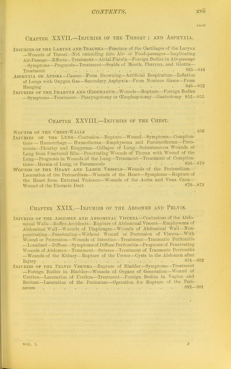 PAiJE Chapter XXVII—Injuries op the Throat : and Asphyxia. ^Injuries op the IjARYnx and Trachea—Fracture of the Cartilages of the Larynx Wounds of Throat—Not extending into Air- or Food-passages—Implicating Air-Passage—Effects—Treatment—Aerial Fistula—Foreign Bodies in Air-passage ■ -Symptoms—Prognosis—Treatment—Scalds of Mouth. Pharynx, and Glottis- Treatment 835—S4G Asphyxia or Apnqea—Causes—From Drowning—Artificial Respiration—Inflation of Lungs -with Oxygen Gas—Secondary Asphyxia—From Noxious Gases—From Hanging 84()—852 Injuries of the Pharynx and (Esophagus—Wounds—Rupture—Foreign Bodies —Symptoms—Treatment—Pharyngotomy or ffisophagotomy—Gastrotomy 852—855 Chapter XXVIII —Injuries of the Chest. Wounds op the Chest-Walls Injuries op the Lung—Contusion—Rupture—Wound—-Symptoms—Complica- tions — Hemorrhage — Hemothorax—Emphysema and Pneumothorax—Pneu- monia—Pleurisy and Empyema—Collapse of Lung—Subcutaneous Wounds of Lung from Fractured Ribs—Penetrating Wounds of Thorax with Wound of the Lung—Prognosis in Wounds of the Lung—Treatment—Treatment of Complica- tions—Hernia of Lung, or Pneumocele 85(i—870 Wounds of the Heart and Large Vessels—Wounds of the Pericardium— Laceration of the Pericardium—Wounds of the Heart—Symptoms—Rupture of the Heart from External Violence—Wounds of the Aorta and Vena Cava— Wound of the Thoracic Duct 870—873 Chapter XXIX.—Injuries of the Abdojien and Pelvis. . Injuries op the Abdomen and Abdominal Viscera—Contusions of the Abdo- minal Walls—Buffer-Accidents—Rupture of Abdominal Viscera—Emphysema of Abdominal Wall—Wounds of Diaphragm—Wounds of Abdominal Wall—Non- penetrating—Penetrating—Without Wound or Protrusion of Viscera—With Wound or Protrusion—Wounds of Intestine—Treatment—Traumatic Peritonitis —Localised—Diffuse—Symptoms of Diffuse Peritonitis—Prognosis of Penetrating Wounds of Abdomen—Treatment—Sutures—Treatment of Traumatic Peritonitis —Wounds of the Kidney—Rupture of the Ureter-Cysts in the Abdomen after Injury 874-892 Injuries op the Pelvic Viscera—Rupture of Bladder—Symptoms—Treatment —Foreign Bodies in Bladder—Wounds of Organs of Generation—Wound of Urethra—Laceration of Urethra—Treatment—Foreign Bodies in Vagina and Rectum—Laceration of the Perinajura—Operation for Rupture of tlie Peri- neum 892—901 'VOL. r.