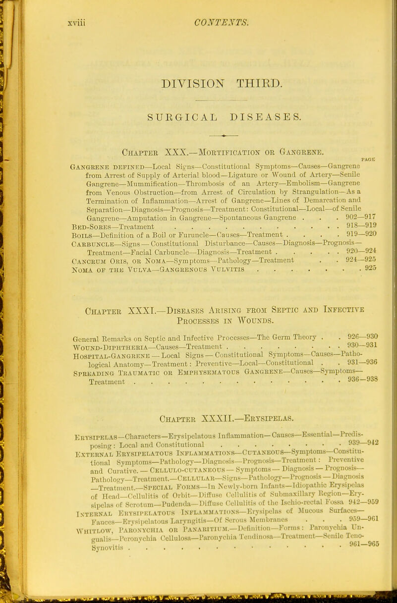 DIVISION THIED. SURGICAL DISEASES. Chapter XXX.—Mortification or Gangrene. PAGE Gangrene defineb—Local Sit-ns—Constitutional Symptoms—Causes—Gangrene from Arrest of Supply of Arterial blood—Ligature or Wound of Artery—Senile Gangrene—Mummification—Thrombosis of an Artery—Embolism—Gangrene from Venous Obstruction—from Arrest of Circulation by Strangulation—As a Termination of Inflammation—Arrest of Gangrene—Lines of Demarcation and Separation—Diagnosis—Prognosis—Treatment: Constitutional—Local—of Senile Gangrene—Amputation in Gangrene—Spontaneous Gangrene . . . 902—917 Bkd-Soees—Treatment 918—919 Boils—Definition of a Boil or Furuncle—Causes—Treatment .... 919—920 Carbuncle—Signs — Constitutional Disturbance—Causes—Diagnosis—Prognosis- Treatment—Facial Carbuncle—Diagnosis—Treatment 920—924 Canceum Oris, or Noma—Symptoms—Pathology—Treatment . . 924—92.5 Noma op the Vulva—Gangrenous Vulvitis . . . . . • . 925 Chapter XXXT.—Diseases Arising from Septic and Infecti\'-e Processes in Wounds. General Eemarks on Septic and Infective Processes—The Germ Theory . . 926—930 Wound-Diphtheria—Causes—Treatment 930—931 Hospital-Gangrene — Local Signs — Constitutional Symptoms—Causes—Patho- logical Anatomy—Treatment: Preventive—Local—Constitutional . . 931—936 Spreading Traumatic or Emphysematous Gangrene—Causes—Symptoms- Treatment 936-938 Chapter XXXIL—Erysipelas. Eeysipelas—Characters-Erysipelatous Inflammation—Causes—Essential—Predis- posing : Local and Constitutional External Erysipelatous Inflammations—Cutaneous—Symptoms—Constitu- tional Syraptoms-Pathology-Diagnosis—Prognosis—Treatment: Preventive and Curative. — Cellulo-cutaneous — Symptoms — Diagnosis — Prognosis— Patholo-y—Trcalraent.—Cellular—Signs—Pathology—Prognosis —Diagnosis —Treatment.—Special Forms—In Newly-born Infants—Idiopathic Erysipelas of Head—Cellulitis of Orbit—Diffuse Cellulitis of Submaxillary Region—Ery- sipelas of Scrotum—Pudenda—Diffuse Cellulitis of the Ischio-rectal Fossa 942—959 In-ternal Erysipelatous Inflammations-Erysipelas of Mucous Surfaces— Fauces—Erysipelatous Laryngitis—Of Serous Membranes . . . 959—9G1 WHITLOW, Paronychia or Panaritium.—Definition-Forms: Paronychia Un- eualis—Peronvchia Cellulosa—Paronychia Tendiuosa—Treatment—Senile Tcno- S -x- ■ ... 961—965 [Synovitis '■