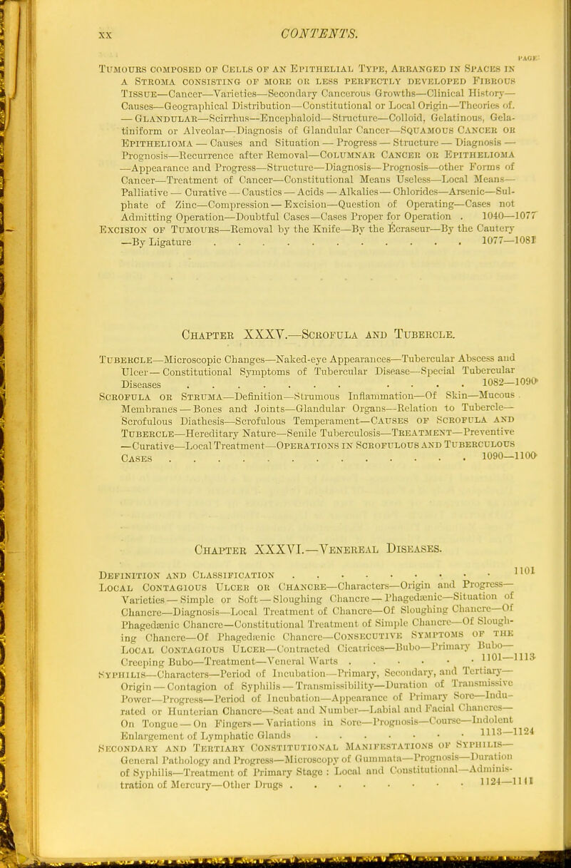 TUMOUES COMPOSED OP CELLS OF AN EPITHELIAL TYPE, ABBANGED IN Sl'ACES IN A STEOMA consisting op MOEE or less PEEPECTLY DEVELOPED FlBBOUS Tissue—Cancer—Varieties—Secondary Cancerous Growths—Clinical History— Causes—Geographical Distribution—Constitutional or Local Origin—Theories of. — Glandulae—Scirrhus—Encephaloid—Structure—Colloid, Gelatinous, Gela- tiniform or Alveolar—^Diagnosis of Glandular Cancer—Squamous Cancek ob Epithelioma — Causes and Situation — Progi-ess — Sti-ucture — Diagnosis — Prognosis—Recurrence after Eemoval—Columnae Cancer oe Epithelioma —Appearance and Progress—Structure—Diagnosis—Prognosis—other Forms of Cancer—Treatment of Cancer—Constitutional Means Useless—Local Means— Palliative — Curative — Caustics — Acids — Alkalies— Chlorides—Arsenic—Sul- phate of Zinc—Compression — Excision—Question of Operating—Cases not Admitting Operation—Doubtful Cases—Cases Proper for Operation . 1040—1077 Excision op Tumoues—Eemoval by the Knife—By the Ecraseur—By the Cautery —By Ligature 1077—1081 Chapter XXXY.—Scrofula and Tubercle. Tubercle—Microscopic Changes—Naked-eye Appearances—Tubercular Abscess and Ulcer—Constitutional Symptoms of Tubercular Disease—Special Tubercular Diseases .... 1082—1090 SCEOPULA OE SteumA—Definition—Strumous Inflammation—Of Skin—Mucous Membranes — Bones and Joints—Glandular Organs—Eelation to Tubercle— Scrofulous Diathesis—Scrofulous Temperament—CAUSES OP SCEOPULA and Tubercle—Hereditary Nature—Senile Tuberculosis—Teeatment—Preventive —Curative—Local Treatment—Opeeations in Sceofulous and Tubeeculous Cases 1090-1100 Chapter XXXVI.—Venereal Diseases. Definition and Classification ^^^^ Local Contagious Ulcer or tlHANCEE—Characters—Origin and Progress- Varieties — Simple or Soft —Sloughing Chancre — Phagedenic—Situation of Chancre—Diagnosis—Local Treatment of Chanci-e—Of Sloughing Chancre—Of Phagedenic Chancre—Constitutional Treatment of Simple Chancre—Of Slough- ing Chancre—Of Phagedienic Chancre-CONSECUTIVE Symptoms of the Local Contagious Ulcer—Contracted Cicatrices—Bubo—Primary Bubo- Creeping Bubo—Treatment—Vei\eral Warts • 1101—1113- Syphilis—Characters—Period of Incubation—Primary, Secondary, and Tertiary Origin —Contagion of Syphilis —Transmissibility—Duration of Transmissivc Power—Progress-Period of Inculiation-Ajipearancc of Primary Sore—Indu- rated or Hunterian Chancre—Seat and Number—Labial and Facial Chancres- On Tongue—On Fingers —Variations in Sore—Prognosis—Course—Indolent Enlargement of Lymphatic Glands 1113—1124 Secondary and Tertiary Constitutional Manifestatiojss op Syphilis— General Pathology and Progress—Microscopy of Gummata—Prognosis—Duration of Syphilis—Treatment of Primary Stage : Local and Constitutional—Admmis- tration of Mercury—Otlier Drugs 1' 24 1141