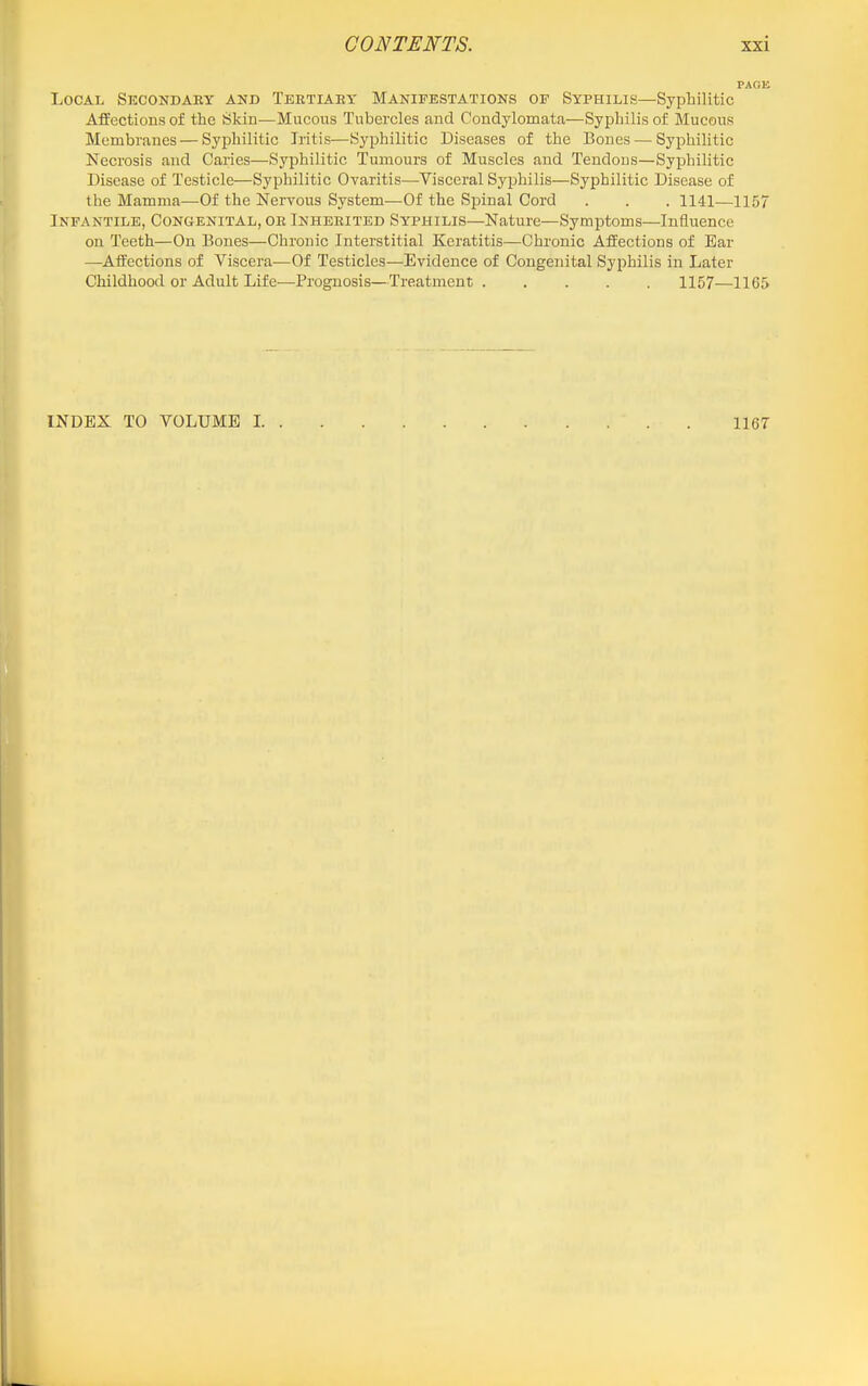 Local Secondary and Tertiary Manifestations of Syphilis—^Syphilitic Ajffections of the Skin—Mucous Tubercles and Condylomata—Syphilis of Mucous Membranes — Syphilitic Iritis—Syphilitic Diseases of the Bones — Syphilitic Necrosis and Caries—Syphilitic Tumours of Muscles and Tendous—Syphilitic Disease of Testicle—Syphilitic Oyaritis—Visceral Syphilis—Syphilitic Disease of the Mamma—Of the Nervous System—Of the Signal Cord . . . 1141—1157 Infantile, Congenital, or Inherited Syphilis—Nature—Symptoms—Influence on Teeth—On Bones—Chronic Interstitial Keratitis—Chronic Affections of Ear —Affections of Viscera—Of Testicles—Evidence of Congenital Syphilis in Later Childhood or Adult Life—Prognosis—Treatment 1157—1165 INDEX TO VOLUME I 1167
