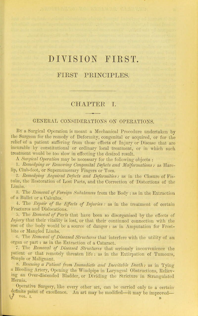 DIVISION FIRST. FIEST PRINCIPLES. CHAPTER I. GENERAL CONSIDERATIONS ON OPERATIONS. By a Sargical Operation is meant a Mechanical Procedure undertaken by the Surgeon for the remedy of Deformity, congenital or acquired, or for the relief of a patient sufiFeriug from those effects of Injury or Disease that are incurable by constitutional or ordinary local treatment, or in which such treatment would be too slow in effecting the desired result. A Surgical Operation may be necessary for the following objects : 1. Remedijing or Removing Congenital Defects and Malformations: as Have- hp, Club-foot, or Supernumerary Fingers or Toes. •1. Remedying Acquired Defects and Deformities: as in the Closure of Fis- tult\3, the Restoration of Lost Parts, and the Correction of Distortions of the Limi)s. 3. The Removal of Foreign Salstances from the Body : as in the Extraction of a Bullet or a Calculus. ■i. The Reixtir of the Effects of Injuriesas in the treatment of certain Fractures and Dislocations. .'). The Removal of Farts thB^t have been so disorganised by the effects of Dy'ury that their vitality is lost, br that their continued connection with the rest of the body would be a source of danger : as in Amputation for Frost- bite or Mangled Limbs. f;. The Removed of Diseased Structures that iuterfere with the utility of au organ or part: as in the Extraction of a Cataract. 7. Tlie Removal of Diseased Structures that seriously inconvenience the patient or that remotely threaten life : as in the Extirpation of Tumours, Simple or Malignant. ». Rescuing a Patient from Immediate and Inevitdbh Death: as in Tying a Bleeding Artery, Opening the Wiiulpipe in Laryngeal Obstructions, Reliev- ing an Over-distended Bladder, or Dividing the Stricture in Strangulated Hernia, Operative Surgery, Hke every other art, can be carried only to a certaiir definite point of excellence. An art may be modified—it may be improved—
