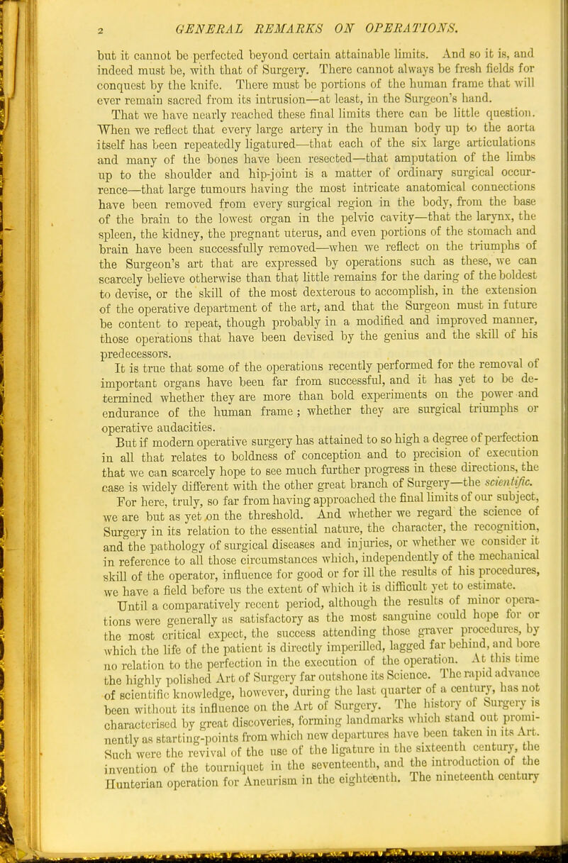 but it cannot be perfected beyond certain attainable limits. And so it is, and indeed must be, with that of Surgery, There cannot always be fresh fields for conquest by the knife. There must be portions of the human frame that will ever remain sacred from its intrusion—at least, in the Surgeon's hand. That we have nearly reached these final limits there can be httle question. When we reflect that every large artery in the human body up to the aorta itself has been repeatedly hgatured—that each of the six large articulations and many of the bones have been resected—that amputation of the limbs up to the shoulder and hip-joint is a matter of ordinai7 surgical occur- rence—that large tumours having the most intricate anatomical connections have been removed from every surgical region in the body, from the base of the brain to the lowest organ in the pelvic cavity—that the larynx, the spleen, the kidney, the pregnant uterus, and even portions of the stomach and brain have been successfully removed—^when we reflect on the triumphs of the Surgeon's art that are expressed by operations such as these, we can scarcely believe otherwise than that little remains for the daring of the boldest to devise, or the skill of the most dexterous to accomplish, in the extension of the operative department of the art, and that the Surgeon must in future be content to repeat, though probably in a modified and improved manner, those operations that have been devised by the genius and the skill of his predecessors. It is true that some of the operations recently performed for the removal of important organs have been far from successful, and it has yet to be de- termined whether they are more than bold experiments on the power and endurance of the human frame ; whether they are surgical triumphs or operative audacities. But if modern operative surgery has attained to so high a degree of perfection in all that relates to boldness of conception and to precision of execution that we can scarcely hope to see much further progi-ess in these directions, the case is widely difeerent with the other great branch of Surgery—the scientific. For here, truly, so far from having approached the final limits of our subject, we are but'as yet .on the threshold. And whether we regard the science of Surgery in its relation to the essential nature, the character, the recognition, and the pathology of surgical diseases and injuries, or whether we consider it in reference to all those circumstances which, independently of the mechanical skiU of the operator, infiuence for good or for ill the results of his procedures, we have a field before us the extent of which it is difficult yet to estimate. Until a comparatively recent period, although the results of minor opera- tions were generally as satisfactory as the most sanguine could hope for or the most critical expect, the success attending those graver procedures by which the life of the patient is directly imperilled, lagged far behind, and bore no relation to the perfection in the execution of the operation. At this time the highly polished Art of Surgery far outshone its Science. Ihe rapid advance of scientific knowledge, however, during the last quarter of a centiuy, has not been without its influence on the Art of Surgery. The history of Surgery is characterised by great discovenes, forming landmarks which stand out promi- nently as starting-points from which new departures have been taken in its Art. Such were the revival of the use of the ligature in the sixteenth century, the invention of the tourniquet in the seventeenth, and the introduction of the Hunterian operation for Aneurism in the eighteenth. The nineteenth century