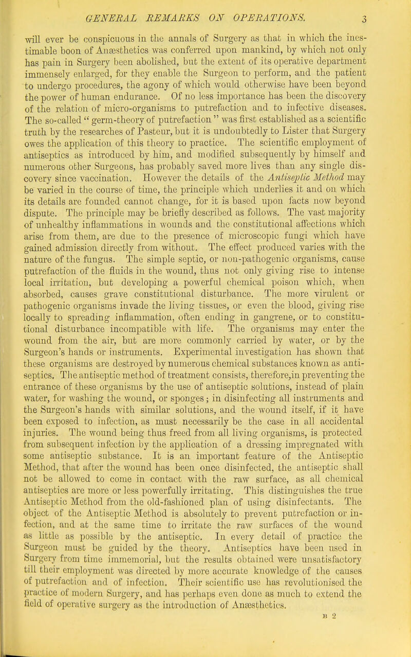 will ever be conspicuous in the annals of Surgery as that in which the ines- timable boon of AuEesthefcics was conferred upon mankind, by which not only has pain in Surgery been abohshed, but the extent of its operative department immensely enlarged, for they enable the Siu-geon to perform, and the patient to undergo procedures, the agony of which would otherwise have been beyond the power of human endurance. Of no less importance has been the discovery of the relation of micro-organisms to putrefaction and to infective diseases. The so-called  germ-theory of putrefaction  was first established as a scientific truth by the researches of Pasteur, but it is undoubtedly to Lister that Surgery owes the apphcation of this theory to practice. The scientific employment of antiseptics as introduced by him, and modified subsequently by himself and numerous other Surgeons, has probably saved more lives than any single dis- covery since vaccination. However the details of the Antiseplic Method may be varied in the course of time, the principle which underlies it and on which its details are founded cannot change, for it is based upon facts now beyond dispute. The principle may be briefly described as follows. The vast majority of unhealthy inflammations in wounds and the constitutional affections which arise from them, are due to the presence of microscopic fungi which have gained admission directly from without. The effect produced varies with the natm-e of the fungus. The simple septic, or non-pathogenic organisms, cause putrefaction of the fluids in the wound, thus not only giving rise to intense local irritation, but developing a powerful chemical poison which, when absorbed, causes grave constitutional disturbance. The more virulent or pathogenic organisms invade the living tissues, or even the blood, giving rise locally to spreading inflammation, often ending in gangrene, or to constitu- tional disturbance incompatible with life. The organisms may enter the wound from the air, but are more commonly carried by water, or by the Surgeon's hands or instruments. Experimental investigation has shown that these organisms are destroyed by numerous chemical substances known as anti- septics. The antiseptic method of treatment consists, therefore,in preventing the entrance of these organisms by the use of antiseptic solutions, instead of plain water, for washing the wound, or sponges; in disinfecting all instruments and the Surgeon's hands with similar solutions, and the wound itself, if it have been exposed to infection, as must necessarily be the case in all accidental injuries. The wound being thus freed from all living organisms, is protected from subsequent infection by the application of a dressing impregnated with some antiseptic substance. It is an important feature of the Antiseptic Method, that after the wound has been once disinfected, the antiseptic shall not be allowed to come in contact with the raw surface, as all chemical antiseptics are more or less powerfully irritating. This distinguishes the true Antiseptic Method from the old-fashioned plan of using disinfectants. The object of the Antiseptic Method is absolutely to prevent putrefaction or in- fection, and at the same time to u'ritate the raw sm-faces of the wound as little as possible by the antiseptic. In every detail of practice the Surgeon must be guided by the theory. Antiseptics have been used in Sure ,'ery from time immemorial, but the results obtained were unsatisfactory till their employment was directed by more accurate knowledge of the causes of putrefaction and of infection. Their scientific use has revolutionised the practice of modern Surgery, and has perhaps even done as much to extend the field of operative surgeiy as the introduction of Ana3sthetics. B 2