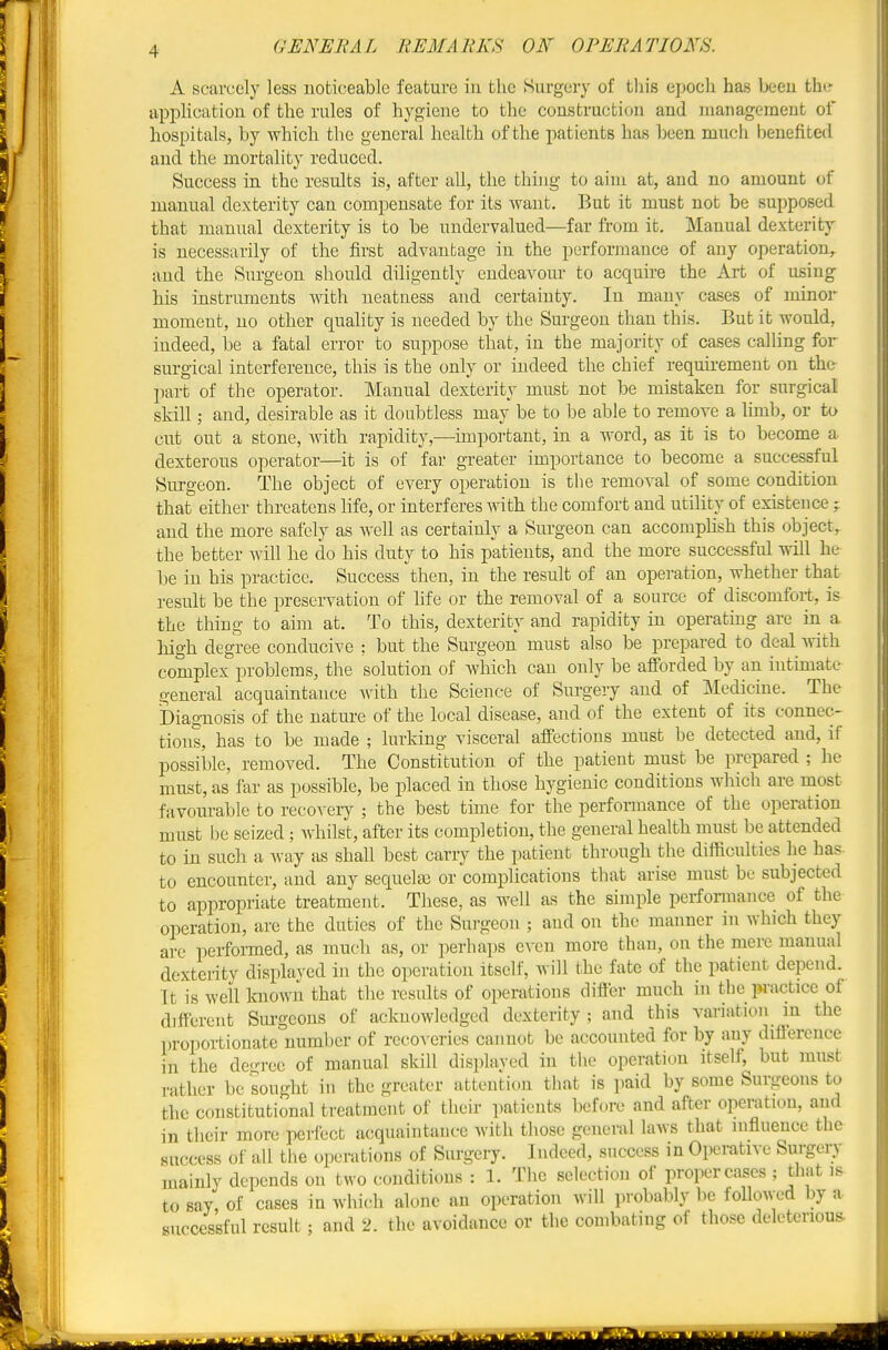 A scarcely less noticeable feature in the Surgery of tliis epocli has been the application of the rules of hygiene to the construction and management of hospitals, by which the general health of the patients has been much benefited and the mortality reduced. Success in the results is, after all, the thing to aim at, and no amount of manual dexterity can compensate for its want. But it must not be supposed that manual dexterity is to be undervalued—far from it. Manual dexterity is necessarily of the first advantage in the performance of any operation, and the Surgeon should diligently endeavom- to acquire the Art of using his instruments with neatness and certainty. In many cases of minor moment, no other quahty is needed by the Surgeon than this. But it would, indeed, be a fatal error to suppose that, in the majority of cases calling for surgical interference, this is the only or indeed the chief requirement on the part of the operator. Manual dexterity must not be mistaken for surgical skill; and, desirable as it doubtless may be to be able to remove a limb, or to cut out a stone, Avith rapidity,—important, in a word, as it is to become a dexterous operator—^it is of far greater importance to become a successful Surgeon. The object of every operation is the removal of some condition that either threatens life, or interferes Avith the comfort and utility of existence; and the more safely as well as certainly a Surgeon can accomphsh this object, the better will he do his duty to his patients, and the more successful will he be in his practice. Success then, in the result of an operation, whether that result be the preservation of life or the removal of a source of discomfort, is the thing to aim at. To this, dexterity and rapidity in operating are in a liigh degree conducive : but the Surgeon must also be prepared to deal -with complex problems, the solution of which can only be afforded by an intimate general acquaintance ^vith the Science of Surgery and of Medicine. The Diagnosis of the nature of the local disease, and of the extent of its connec- tions, has to be made ; lurking visceral affections must be detected and, if possible, removed. The Constitution of the patient must be prepared ; he must, as far as possible, be placed in those hygienic conditions which are most favourable to recovery ; the best time for the performance of the operation must be seized; whilst, after its completion, the general health must be attended to in such a way as shall best carry the patient through the difficulties he ha? to encounter, and any sequela? or complications that arise must be subjected to appropriate treatment. These, as well as the simple perfonuance of the operation, are the duties of the Surgeon ; and on the manner in which they are perfomed, as much as, or perhaiis e\-en more than, on the mere manual dexterity displayed in the operation itself, will the fate of the patient depend. It is well known that the results of operations differ much in the pi-actice of different Surgeons of acknowledged dexterity ; and this variation in the proportionate number of recoveries cannot be accounted for by any diiierence in the degree of manual skill displayed in the operation itself, but must rather be sought in the greater attention that is paid by some Surgeons to the constitutional treatment of their patients before and after operation, and in their more perfect acquaintance with those general laws that influence the success of all the operations of Surgeiy. Indeed, success in Operative Surgeiy mainly depends on two conditions : 1. The selection of proper cases ; that is to say of cases in which alone an operation will probably be followed by a successful result ; and 2. the avoidance or the combating of those deleterious