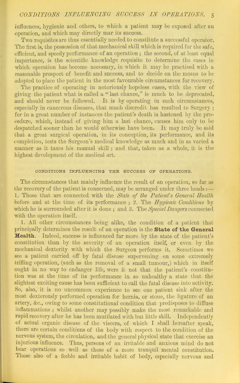 iuflueuces, liygienic and others, to which a patient may be exposed after an operation, and which may directly mar its success. Two requisites are thus essentially needed to constitute a successful operator. The first is, the possession of that mechanical skill which is required for the safe, ■efficient, and speedy performance of an operation; the second, of at least equal importance, is the scientific knowledge requisite to determine the cases in which operation has become necessary, in which it may be practised with a reasonable prospect of benefit and success, and to decide on the means to be adopted to place the patient in the most favourable circumstances for recovery. The practice of operating in notoriously hopeless cases, with the view of giving the patient what is called a  last chance, is much to be deprecated, and should never be followed. It is by operating in such circumstances, especially in cancerous diseases, that much discredit has resulted to Surgery ; for in a great number of instances the patient's death is hastened by the pro- cedure, which, instead of giving him a last chance, causes him only to be despatched sooner than he would otherwise have been. It may truly be said that a great surgical operation, in its conception, its performance, and its <-ompletioTi, tests the Surgeon's medical knowledge as much and in as varied a manner as it taxes his manual skill ; and that, taken as a whole, it is the highest development of the medical art. CONDia?IONS INFLUENCINa THE SUCCESS OP OPERATIONS. The circumstances that mainly influence the result of an operation, so far as the recovery of the patient is concerned, maybe arranged under three heads:— 1. Those tlaat are connected with the State of the Patient's General Health before and at the time of its performance ; 2. The Hygienic Conditions by which he is suiTOunded after it is done ; and 3. The Special Bangers Gonnected with the operation itself. 1. All other circumstances being alike, the condition of a patient that principally determines the result of an operation is the State of the General Health. Indeed, success is influenced far more by the state of the patient's constitution than by the severity of an operation itself, or even by the mechanical dexterity with which the Surgeon performs it. Sometimes we see a patient carried off by fatal disease supervening on some extremely trifling operation, (such as the removal of a small tumour,) which in itself ought in no way to endanger life, were it not that the patient's constitu- tion was at the time of its performance in so unhealthy a state that the slightest exciting cause has been sufficient to call the fatal disease into activity. So, also, it is no uncommon experience to see one patient sink after the most dexterously performed operation for hernia, or stone, the ligature of an artery, &c., owing to some constitutional condition that predisposes to diflfuse inflammations ; whilst another may possibly make the most remarkable and rapid recovery after he has been mutilated with but little skill. Indejicndently of actual organic disease of the viscera, of which I shall hereafter speak, there are certain conditions of the body with respect to the condition of the nervous system, the circulation, and the general physical state that exercise an injurious influence. Thus, persons of an irritable and anxious mind do not bear operations so well as those of a more tranquil mental constitution. Those also of a feeble and irritable habit of body, especially nervous and