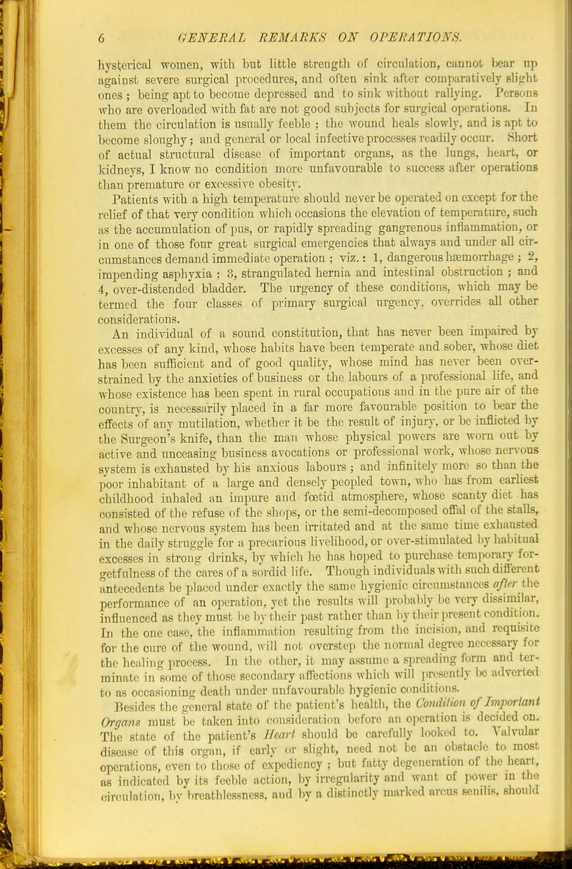 hysterical women, with bnfc little strength of circulation, cannot bear up against severe surgical proceduros, and often sink after comparatively slight ones ; being apt to become depressed and to sink without rallying. Persons who are overloaded with fat are not good subjects for surgical operations. In them the circulation is usually feeble ; the wound heals slowly, and is apt to become sloughy; and general or local infective processes readily occui-. Short of actual structural disease of important organs, as the lungs, heart, or kidneys, I know no condition more unfavourable to success after operations than premature or excessive obesity. Patients with a high temperature should never be operated on except for the relief of that very condition which occasions the elevation of temperature, such as the accumulation of pus, or rapidly spreading gangrenous inflammation, or in one of those four great surgical emergencies that always and imder all cir- cumstances demand immediate operation ; viz.: 1, dangerous h^moiThage ; 2, impending asphyxia ; 3, strangulated hernia and intestinal obstruction ; and 4, over-distended bladder. The urgency of these conditions, which may be termed the four classes of primary surgical urgency, ovei-rides all other considerations. An individual of a sound constitution, that has never been impaired by excesses of any kind, whose habits have been temperate and sober, whose diet has been sufficient and of good quahty, whose mind has never been over- strained by the anxieties of business or the labours of a professional life, and whose existence has been spent in rural occupations and in the pure air of the country, is necessarily placed in a far more favourable position to bear the effects of any mutilation, whether it be the result of injury, or be inflicted by the Surgeon's knife, than the man whose physical powers are worn out by active and unceasing business avocations or professional work, whose nervous system is exhausted by his anxious labours ; and infinitely more so than the poor inhabitant of a large and densely peopled town, who has from earliest childhood inhaled an impure and foetid atmosphere, whose scanty diet has consisted of the refuse of the shops, or the semi-decomposed offal of the stalls, and whose nervous system has been iiTitated and at the same time exhausted in the daily struggle for a precarious livelihood, or over-stimulated by habitual excesses in strong drinks, by which he has hoped to purchase temporary for- getfulnesB of the cares of a sordid life. Though individuals with such different antecedents be placed under exactly the same hygienic circumstances the performance of an operation, yet the results will probably be very dissimilar, influenced as they must l)e by their past rather than liy their present condition. In the one case, the inflammation ]-esulting from the incision, and requisite for the cure of the wound, will not overstep the normal degree necessary for the healing process. In the other, it may assume a spreading form and ter- minate in some of those secondary affections which will ]iresently l)e adverted to as occasioning death under unfavourable hygienic conditions. Besides the general state of the patient's health, the CondUion of Important Organs must be taken into consideration before an operation is decided on. The state of the patient's Heart should be carefully looked to. Valvular disease of this organ, if earlv or slight, need not be an obstacle to most operations, even to those of expediency ; but fatty degeneration of the heart, as indicated by its feeble action, by irregularity and want of power in the circulation, bv breathlessness, and by a distinctly marked arcus senilis, should