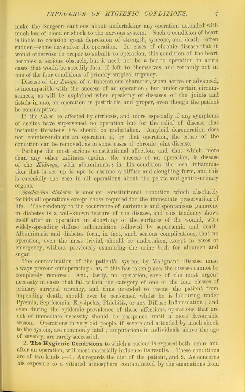 make the Surgeon cautions about undertaking any operation attended; witli much loss of blood or shock to the nervous system. Such a condition of heart is liable to occasion great depression of strength, syncope, and death—often sudden—some days after the operation. In cases of chronic disease that it would otherwise be j)roper to submit to operation, this condition of the heart becomes a serious obstacle, but it need not be a bar to operation in acute cases that would be speedily fatal if left to themselves, and certainly not in one of the four conditions of primary surgical urgency. Disease of the Lungs, of a tuberculous character, when active or advanced, is incompatible with the success of an operation ; but under certain circum- stances, as will be explained when spealdng of diseases of the joints and fistula in ano, an operation is justifiable and proper, even though the patient be consumptive. If the Liv&r be affected by cirrhosis, and more especially if any symptoms of ascites have supervened, no operation but for the relief of disease that instantly threatens life should be undertaken. Amyloid degeneration does not coimter-indicate an operation if, by that operation, the cause of the condition can be removed, as in some cases of chronic joint disease. Perhaps the most serious constitutional affection, and that which more than any other militates against the success of an operation, is disease of the Kidneys, with albuminuria ; in this condition the local inflamma- tion that is set up is apt to assume a diffuse and sloughing form, and this is especially the case in all operations about the pelvic and genito-urinary organs. Baccharine diabetes is another constitutional condition which absolutely forbids all operations except those required for the immediate preservation of life. The tendency to the occurrence of carbuncle and spontaneous gangrene in diabetes is a well-known feature of the disease, and this tendency shows itself after an operation in sloughing of the surfaces of the wound, with widely-spreading dilfuse inflammation followed by septicsemia and death. Albuminuria and diabetes form, in fact, such serious complications, that no operation, even the most trivial, should be undertaken, except in cases of emergency, without previously examining the mine both for albumen and sugar. The contamination of the patient's system by Malignant Disease must always prevent om' operating ; as, if this has taken place, the disease cannot be completely removed. And, lastly, no operation, save of the most urgent necessity in cases that fall within the category of one of the four classes of primary sui-gical urgency, and thus intended to rescue the patient from impending death, should ever be performed whilst he is labouring under Pyaemia, Septicsemia, Erysipelas, Phlebitis, or any Diffuse Inflammation ; and even during the epidemic prevalence of these affections, operations that are not of immediate necessity should be postponed until a more favourable season. Operations in very old people, if severe and attended by much shock to the system, are commonly fatal ; amputations in individuals above the age of seventy, are rarely successful. 2. The Hygienic Conditions to which a patient is exposed both before and after an operation, will most materially influence its results. These conditions are of two kinds :—1. As regards the diet of the patient, and 2. As concerns his exposure to a vitiated atmosphere contaminated by the emanations from