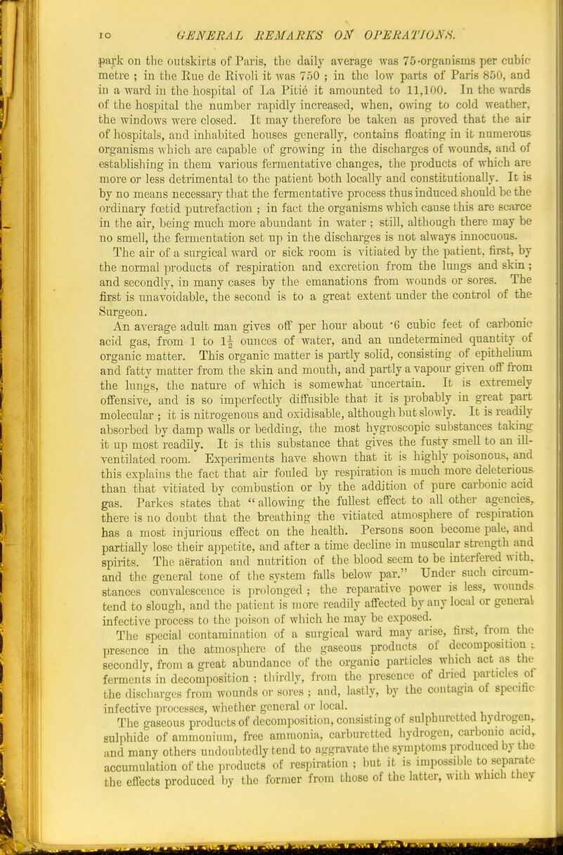 park on the outskirts of Paris, the daily average was 75'Orgauisins per cubic- metre ; in the Hue de Kivoli it was 750 ; in the low parts of Paris 850, and i in a ward in the hospital of La Pitie it amounted to 11,100. In the wards ! of the hospital the number rapidly increased, when, owing to cold weather, I the windows were closed. It may therefore be taken as proved that the air i I of hospitals, and inhabited houses generally, contains floating in it nmnerous • organisms which are capable of growing in the discharges of wounds, and of establishing in them various fermentative changes, the products of which arc more or less detrimental to the patient both locally and constitutionally. It is by no means necessary that the fermentative process thus induced should be the ordinary foetid putrefaction ; in fact the organisms which cause this are scarce I in the air, being much more abundant in water ; still, although there may be no smell, the fermentation set up in the discharges is not always innocuous. The air of a surgical ward or sick room is vitiated by the patient, first, by • the normal products of respiration and excretion from the lungs and skin; ! and secondly, in many cases by the emanations from wounds or sores. The first is unavoidable, the second is to a great extent under the control of the Surgeon. An average adult man gives off per hour about -6 cubic feet of carlDonic acid gas, from 1 to 1\ ounces of water, and an undetermined quantity of organic matter. This organic matter is partly solid, consistmg of epithelium and fatty matter from the skin and mouth, and partly a vapour given off from 'ji:: the lungs, the nature of which is somewhat uncertain. It is extremely if I offensive, and is so imperfectly diffusible that it is probably in great part ' molecular ; it is nitrogenous and oxidisable, although but slowly. It is readily absorbed by damp walls or bedding, the most hygroscopic substances taking it up most readily. It is this substance that gives the fusty smell to an iU- ventilated room. Experiments have shown that it is highly poisonous, and this explains the fact that air fouled by respiration is much more deleterious ' than that vitiated by combustion or by the addition of pure carbonic acid gas. Parkes states that  allowing the fullest effect to all other agencies, there is no doubt that the breathing the vitiated atmosphere of respiration has a most injurious effect on the health. Persons soon become pale, and partially lose their appetite, and after a tune decline in muscular strength and spirits. The aeration and nutrition of the blood seem to be interfered with, and the general tone of the system falls below par. Under such circum- stances convalescence is prolonged ; the reparative power is less, wounds tend to slough, and the patient is more readily affected by any local or general ; I infective process to the poison of which he may be exposed. The special contamination of a surgical ward may arise, first, from the presence in the atmosphere of the gaseous products of decomposition:, secondly, from a great abundance of the organic particles which act as the b ferments in decomposition ; tliirdly, from the presence of dried particles of ' the discharges from wounds or sores ; and, lastly, by the contagia of specific infective processes, whether general or local. The gaseous products of decomposition, consisting of sulphuretted hydrogen, sulphide of ammonium, free ammonia, carburctted hydrogen, carbonic acid, und many others undoubtedly tend to aggravate the symptoms produced by the accumulation of the products of respiration ; but it is impossible to separate the effects produced by the former from those of the latter, with which they