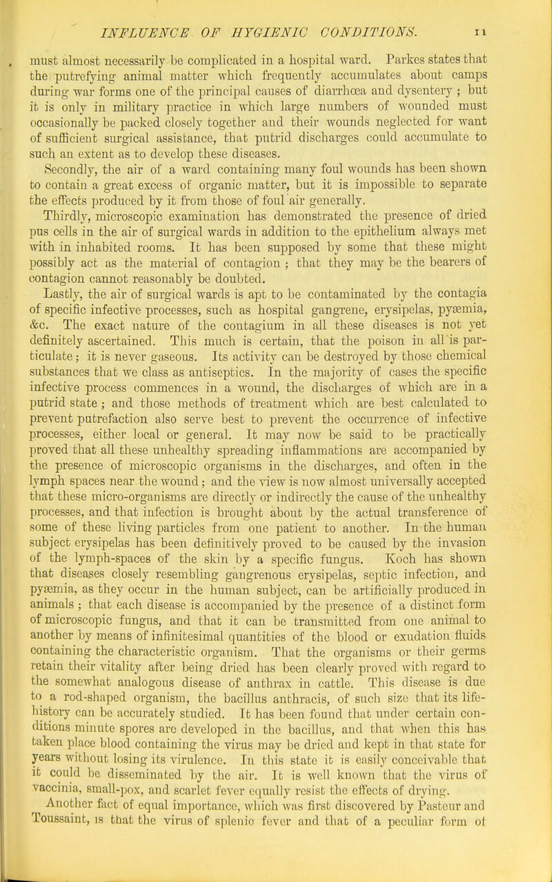 must almost necessarily be complicated in a hospital ward. Parkes states that the putrefying animal matter which fretpently accumulates about camps during war forms one of the principal causes of diarrhoea and dysentery ; but it is only in military practice in which large numbers of wounded must occasionally be packed closely together and their wounds neglected for want of sufficient surgical assistance, that putrid discharges could accumulate to such an extent as to develop these diseases. Secondly, the air of a ward containing many foul wounds has been shown to contain a great excess of organic matter, but it is impossible to separate the effects produced by it fi-om those of foul air generally. Thirdly, microscopic examination has demonstrated the presence of dried pus cells in the air of surgical wards in addition to the epithelium always met with in inhabited rooms. It has been supposed by some that these might possibly act as the material of contagion ; that they may be the bearers of contagion cannot reasonably be doubted. Lastly, the air of surgical wards is apt to be contaminated by the contagia of specific infective processes, such as hospital gangrene, erysipelas, pyemia, &c. The exact nature of the contagium in all these diseases is not yet definitely ascertained. This much is certain, that the poison in all'is par- ticulate ; it is never gaseous. Its activity can be destroyed by those chemical substances that we class as antiseptics. In the majority of cases the specific infective process commences in a wound, the discharges of which are in a putrid state ; and those methods of treatment which are best calculated to prevent putrefaction also serve best to prevent the occurrence of infective processes, either local or general. It may now be said to be practically proved that all these unliealthy spreading inflammations are accompanied by the presence of microscopic organisms in the discharges, and often in the lymph spaces near the wound; and the view is now almost universally accepted that these micro-orgauisms are directly or indirectly the cause of the unhealthy processes, and that infection is brought about by the actual transference of some of these living particles from one patient to another. In the human subject erysipelas has been definitively proved to be caused by the invasion of the lymph-spaces of the skin by a specific fungus. Koch has shown that diseases closely resembling gangrenous erysipelas, septic infection, and pyaemia, as they occur in the human subject, can be artificially produced in animals ; that each disease is accompanied by the presence of a distinct form of microscopic fungus, and that it can be transmitted from one animal to another by means of infinitesimal quantities of the blood or exudation fluids- containing the characteristic organism. That the organisms or their germs retain their vitality after being dried has been clearly proved with regard to the somewhat analogous disease of anthrax in cattle. This disease is due to a rod-shaped organism, the bacillus anthracis, of such size that its life- history can be accurately studied. It has been found that under certain con- ditions minute spores arc developed in the bacillus, and that when this has taken place blood containing the virus may be dried and kept in that state for years without losing its virulence. In this state it is easily conceivable that it could be disseminated by the air. It is well known that the virus of vaccinia, small-pox, and scarlet fever e(|ually resist the effects of drying. Another fact of equal importance, wliich was first discovered by Pasteur and Toussaint, is that the virus of splenio fever and that of a peculiar form ot